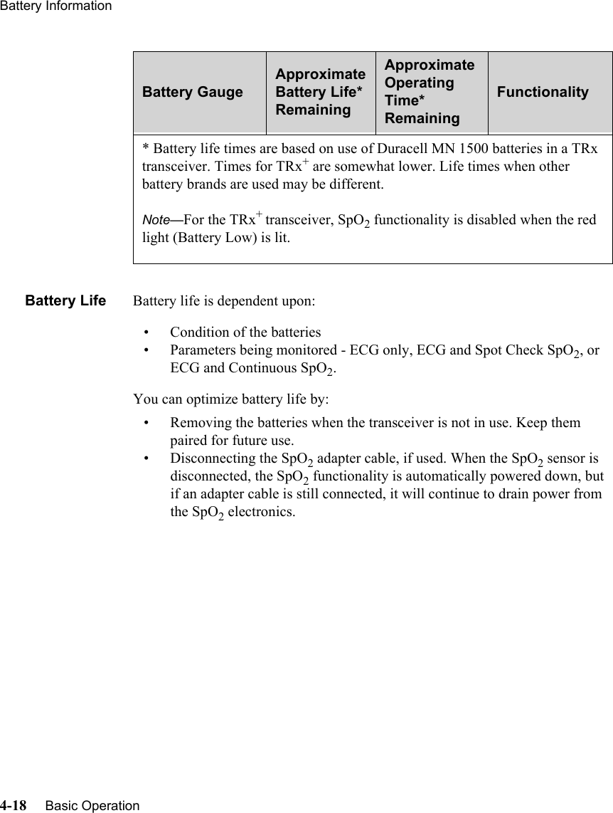 Battery Information4-18     Basic Operation   Battery Life Battery life is dependent upon:• Condition of the batteries• Parameters being monitored - ECG only, ECG and Spot Check SpO2, or ECG and Continuous SpO2.You can optimize battery life by:• Removing the batteries when the transceiver is not in use. Keep them paired for future use.• Disconnecting the SpO2 adapter cable, if used. When the SpO2 sensor is disconnected, the SpO2 functionality is automatically powered down, but if an adapter cable is still connected, it will continue to drain power from the SpO2 electronics.* Battery life times are based on use of Duracell MN 1500 batteries in a TRx transceiver. Times for TRx+ are somewhat lower. Life times when other battery brands are used may be different.Note—For the TRx+ transceiver, SpO2 functionality is disabled when the red light (Battery Low) is lit. Battery GaugeApproximate Battery Life* RemainingApproximate Operating Time*  RemainingFunctionality 