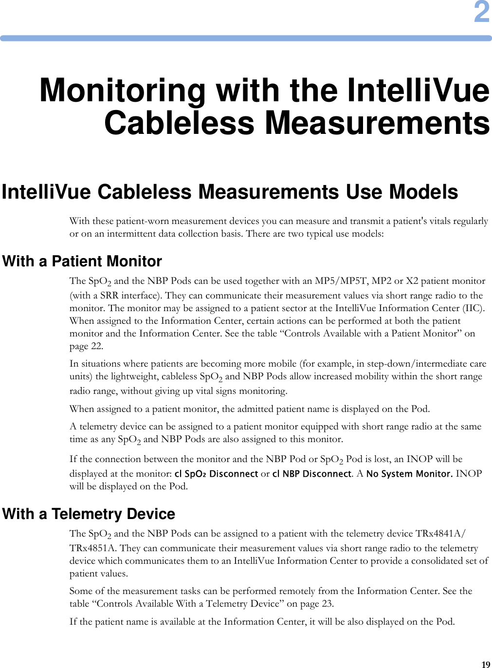 2192Monitoring with the IntelliVueCableless MeasurementsIntelliVue Cableless Measurements Use ModelsWith these patient-worn measurement devices you can measure and transmit a patient&apos;s vitals regularly or on an intermittent data collection basis. There are two typical use models:With a Patient MonitorThe SpO2 and the NBP Pods can be used together with an MP5/MP5T, MP2 or X2 patient monitor (with a SRR interface). They can communicate their measurement values via short range radio to the monitor. The monitor may be assigned to a patient sector at the IntelliVue Information Center (IIC). When assigned to the Information Center, certain actions can be performed at both the patient monitor and the Information Center. See the table “Controls Available with a Patient Monitor” on page 22.In situations where patients are becoming more mobile (for example, in step-down/intermediate care units) the lightweight, cableless SpO2 and NBP Pods allow increased mobility within the short range radio range, without giving up vital signs monitoring.When assigned to a patient monitor, the admitted patient name is displayed on the Pod.A telemetry device can be assigned to a patient monitor equipped with short range radio at the same time as any SpO2 and NBP Pods are also assigned to this monitor.If the connection between the monitor and the NBP Pod or SpO2 Pod is lost, an INOP will be displayed at the monitor: cl SpO₂ Disconnect or cl NBP Disconnect. A No System Monitor. INOP will be displayed on the Pod.With a Telemetry DeviceThe SpO2 and the NBP Pods can be assigned to a patient with the telemetry device TRx4841A/TRx4851A. They can communicate their measurement values via short range radio to the telemetry device which communicates them to an IntelliVue Information Center to provide a consolidated set of patient values.Some of the measurement tasks can be performed remotely from the Information Center. See the table “Controls Available With a Telemetry Device” on page 23.If the patient name is available at the Information Center, it will be also displayed on the Pod.