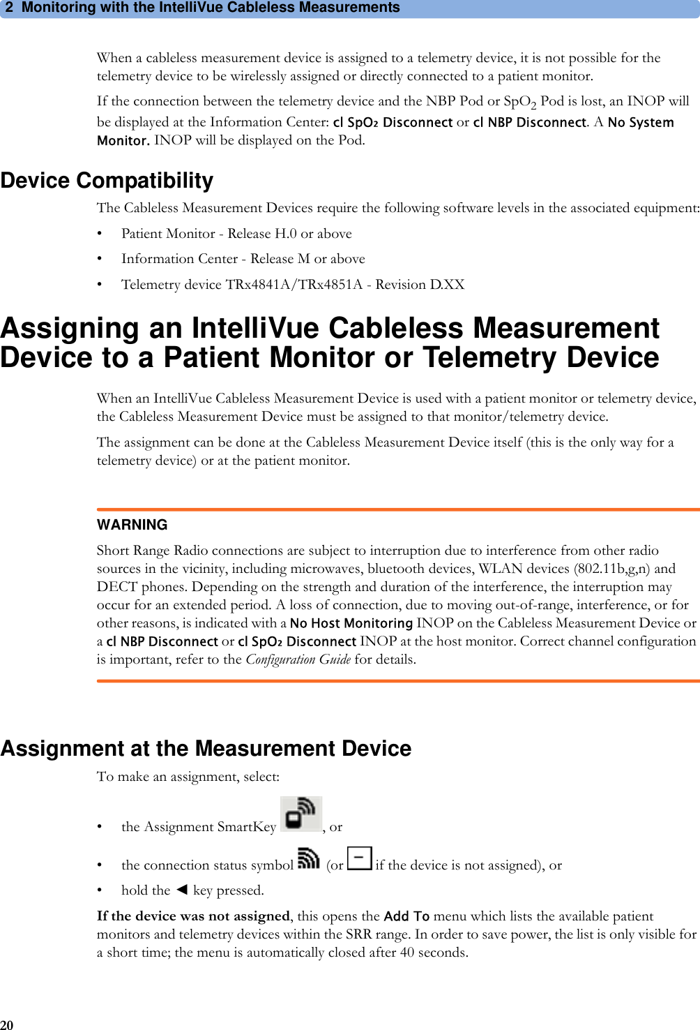 2 Monitoring with the IntelliVue Cableless Measurements20When a cableless measurement device is assigned to a telemetry device, it is not possible for the telemetry device to be wirelessly assigned or directly connected to a patient monitor.If the connection between the telemetry device and the NBP Pod or SpO2 Pod is lost, an INOP will be displayed at the Information Center: cl SpO₂ Disconnect or cl NBP Disconnect. A No System Monitor. INOP will be displayed on the Pod.Device CompatibilityThe Cableless Measurement Devices require the following software levels in the associated equipment:• Patient Monitor - Release H.0 or above• Information Center - Release M or above• Telemetry device TRx4841A/TRx4851A - Revision D.XXAssigning an IntelliVue Cableless Measurement Device to a Patient Monitor or Telemetry DeviceWhen an IntelliVue Cableless Measurement Device is used with a patient monitor or telemetry device, the Cableless Measurement Device must be assigned to that monitor/telemetry device.The assignment can be done at the Cableless Measurement Device itself (this is the only way for a telemetry device) or at the patient monitor.WARNINGShort Range Radio connections are subject to interruption due to interference from other radio sources in the vicinity, including microwaves, bluetooth devices, WLAN devices (802.11b,g,n) and DECT phones. Depending on the strength and duration of the interference, the interruption may occur for an extended period. A loss of connection, due to moving out-of-range, interference, or for other reasons, is indicated with a No Host Monitoring INOP on the Cableless Measurement Device or a cl NBP Disconnect or cl SpO₂ Disconnect INOP at the host monitor. Correct channel configuration is important, refer to the Configuration Guide for details.Assignment at the Measurement DeviceTo make an assignment, select:• the Assignment SmartKey  , or• the connection status symbol   (or   if the device is not assigned), or•hold the ◄key pressed.If the device was not assigned, this opens the Add To menu which lists the available patient monitors and telemetry devices within the SRR range. In order to save power, the list is only visible for a short time; the menu is automatically closed after 40 seconds.