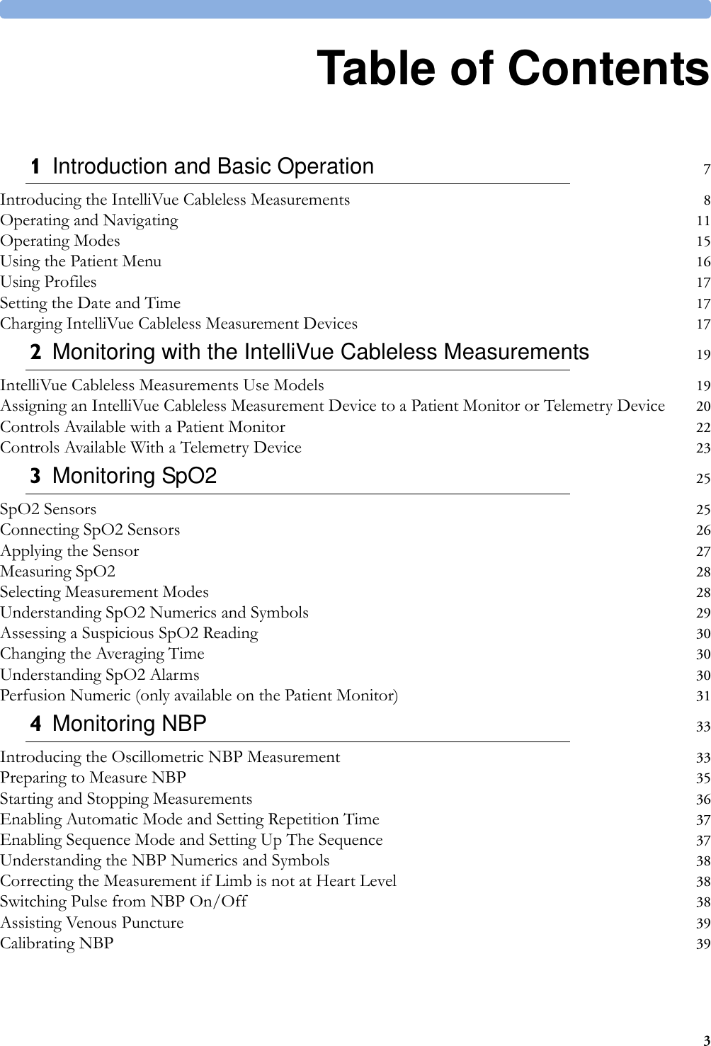31Table of Contents1Introduction and Basic Operation 7Introducing the IntelliVue Cableless Measurements 8Operating and Navigating 11Operating Modes 15Using the Patient Menu 16Using Profiles 17Setting the Date and Time 17Charging IntelliVue Cableless Measurement Devices 172Monitoring with the IntelliVue Cableless Measurements 19IntelliVue Cableless Measurements Use Models 19Assigning an IntelliVue Cableless Measurement Device to a Patient Monitor or Telemetry Device 20Controls Available with a Patient Monitor 22Controls Available With a Telemetry Device 233Monitoring SpO2 25SpO2 Sensors 25Connecting SpO2 Sensors 26Applying the Sensor 27Measuring SpO2 28Selecting Measurement Modes 28Understanding SpO2 Numerics and Symbols 29Assessing a Suspicious SpO2 Reading 30Changing the Averaging Time 30Understanding SpO2 Alarms 30Perfusion Numeric (only available on the Patient Monitor) 314Monitoring NBP 33Introducing the Oscillometric NBP Measurement 33Preparing to Measure NBP 35Starting and Stopping Measurements 36Enabling Automatic Mode and Setting Repetition Time 37Enabling Sequence Mode and Setting Up The Sequence 37Understanding the NBP Numerics and Symbols 38Correcting the Measurement if Limb is not at Heart Level 38Switching Pulse from NBP On/Off 38Assisting Venous Puncture 39Calibrating NBP 39