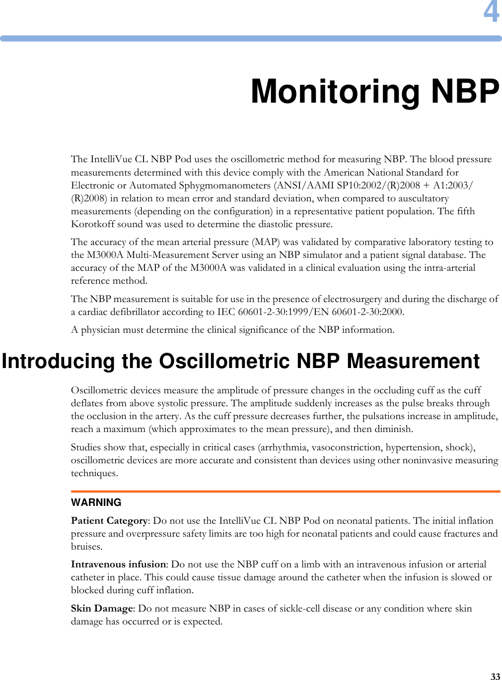 4334Monitoring NBPThe IntelliVue CL NBP Pod uses the oscillometric method for measuring NBP. The blood pressure measurements determined with this device comply with the American National Standard for Electronic or Automated Sphygmomanometers (ANSI/AAMI SP10:2002/(R)2008 + A1:2003/(R)2008) in relation to mean error and standard deviation, when compared to auscultatory measurements (depending on the configuration) in a representative patient population. The fifth Korotkoff sound was used to determine the diastolic pressure.The accuracy of the mean arterial pressure (MAP) was validated by comparative laboratory testing to the M3000A Multi-Measurement Server using an NBP simulator and a patient signal database. The accuracy of the MAP of the M3000A was validated in a clinical evaluation using the intra-arterial reference method. The NBP measurement is suitable for use in the presence of electrosurgery and during the discharge of a cardiac defibrillator according to IEC 60601-2-30:1999/EN 60601-2-30:2000.A physician must determine the clinical significance of the NBP information.Introducing the Oscillometric NBP MeasurementOscillometric devices measure the amplitude of pressure changes in the occluding cuff as the cuff deflates from above systolic pressure. The amplitude suddenly increases as the pulse breaks through the occlusion in the artery. As the cuff pressure decreases further, the pulsations increase in amplitude, reach a maximum (which approximates to the mean pressure), and then diminish.Studies show that, especially in critical cases (arrhythmia, vasoconstriction, hypertension, shock), oscillometric devices are more accurate and consistent than devices using other noninvasive measuring techniques.WARNINGPatient Category: Do not use the IntelliVue CL NBP Pod on neonatal patients. The initial inflation pressure and overpressure safety limits are too high for neonatal patients and could cause fractures and bruises.Intravenous infusion: Do not use the NBP cuff on a limb with an intravenous infusion or arterial catheter in place. This could cause tissue damage around the catheter when the infusion is slowed or blocked during cuff inflation.Skin Damage: Do not measure NBP in cases of sickle-cell disease or any condition where skin damage has occurred or is expected.