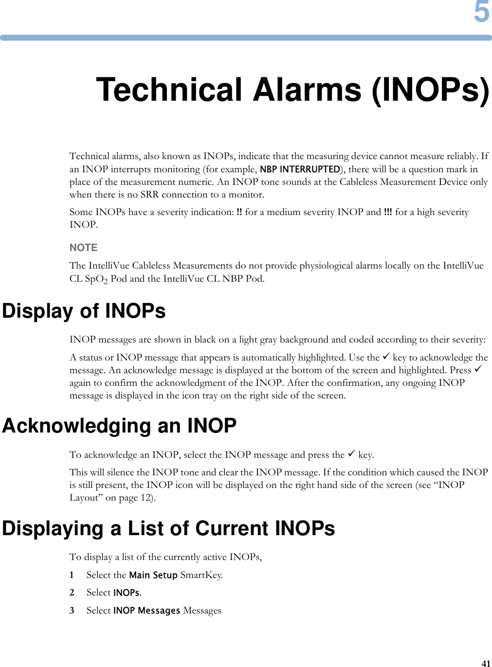 5415Technical Alarms (INOPs)Technical alarms, also known as INOPs, indicate that the measuring device cannot measure reliably. If an INOP interrupts monitoring (for example, NBP INTERRUPTED), there will be a question mark in place of the measurement numeric. An INOP tone sounds at the Cableless Measurement Device only when there is no SRR connection to a monitor. Some INOPs have a severity indication: !! for a medium severity INOP and !!! for a high severity INOP.NOTEThe IntelliVue Cableless Measurements do not provide physiological alarms locally on the IntelliVue CL SpO2 Pod and the IntelliVue CL NBP Pod.Display of INOPsINOP messages are shown in black on a light gray background and coded according to their severity:A status or INOP message that appears is automatically highlighted. Use the 9 key to acknowledge the message. An acknowledge message is displayed at the bottom of the screen and highlighted. Press 9 again to confirm the acknowledgment of the INOP. After the confirmation, any ongoing INOP message is displayed in the icon tray on the right side of the screen.Acknowledging an INOPTo acknowledge an INOP, select the INOP message and press the 9 key. This will silence the INOP tone and clear the INOP message. If the condition which caused the INOP is still present, the INOP icon will be displayed on the right hand side of the screen (see “INOP Layout” on page 12).Displaying a List of Current INOPsTo display a list of the currently active INOPs, 1Select the Main Setup SmartKey.2Select INOPs.3Select INOP Messages Messages