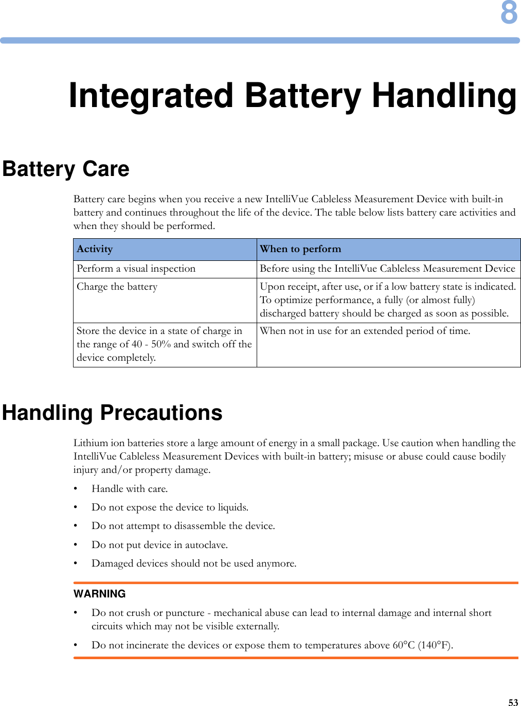 8538Integrated Battery HandlingBattery CareBattery care begins when you receive a new IntelliVue Cableless Measurement Device with built-in battery and continues throughout the life of the device. The table below lists battery care activities and when they should be performed.Handling PrecautionsLithium ion batteries store a large amount of energy in a small package. Use caution when handling the IntelliVue Cableless Measurement Devices with built-in battery; misuse or abuse could cause bodily injury and/or property damage.•Handle with care.• Do not expose the device to liquids.• Do not attempt to disassemble the device.• Do not put device in autoclave.• Damaged devices should not be used anymore.WARNING• Do not crush or puncture - mechanical abuse can lead to internal damage and internal short circuits which may not be visible externally.• Do not incinerate the devices or expose them to temperatures above 60°C (140°F).Activity When to performPerform a visual inspection Before using the IntelliVue Cableless Measurement DeviceCharge the battery Upon receipt, after use, or if a low battery state is indicated. To optimize performance, a fully (or almost fully) discharged battery should be charged as soon as possible.Store the device in a state of charge in the range of 40 - 50% and switch off the device completely.When not in use for an extended period of time. 