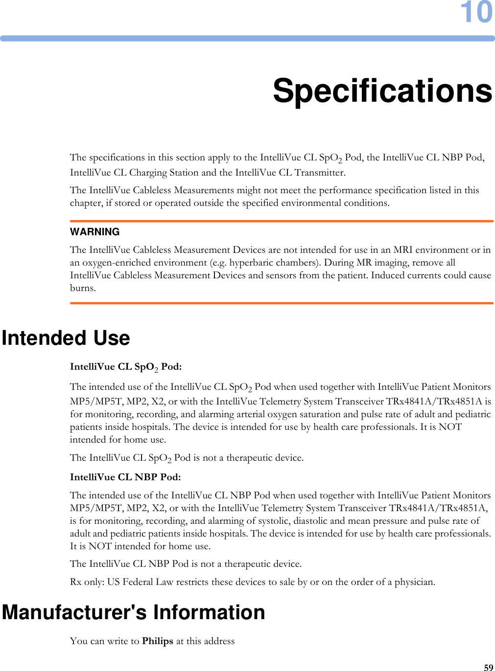 105910SpecificationsThe specifications in this section apply to the IntelliVue CL SpO2 Pod, the IntelliVue CL NBP Pod, IntelliVue CL Charging Station and the IntelliVue CL Transmitter.The IntelliVue Cableless Measurements might not meet the performance specification listed in this chapter, if stored or operated outside the specified environmental conditions.WARNINGThe IntelliVue Cableless Measurement Devices are not intended for use in an MRI environment or in an oxygen-enriched environment (e.g. hyperbaric chambers). During MR imaging, remove all IntelliVue Cableless Measurement Devices and sensors from the patient. Induced currents could cause burns.Intended UseIntelliVue CL SpO2 Pod:The intended use of the IntelliVue CL SpO2 Pod when used together with IntelliVue Patient Monitors MP5/MP5T, MP2, X2, or with the IntelliVue Telemetry System Transceiver TRx4841A/TRx4851A is for monitoring, recording, and alarming arterial oxygen saturation and pulse rate of adult and pediatric patients inside hospitals. The device is intended for use by health care professionals. It is NOT intended for home use.The IntelliVue CL SpO2 Pod is not a therapeutic device.IntelliVue CL NBP Pod:The intended use of the IntelliVue CL NBP Pod when used together with IntelliVue Patient Monitors MP5/MP5T, MP2, X2, or with the IntelliVue Telemetry System Transceiver TRx4841A/TRx4851A, is for monitoring, recording, and alarming of systolic, diastolic and mean pressure and pulse rate of adult and pediatric patients inside hospitals. The device is intended for use by health care professionals. It is NOT intended for home use.The IntelliVue CL NBP Pod is not a therapeutic device.Rx only: US Federal Law restricts these devices to sale by or on the order of a physician.Manufacturer&apos;s InformationYou can write to Philips at this address