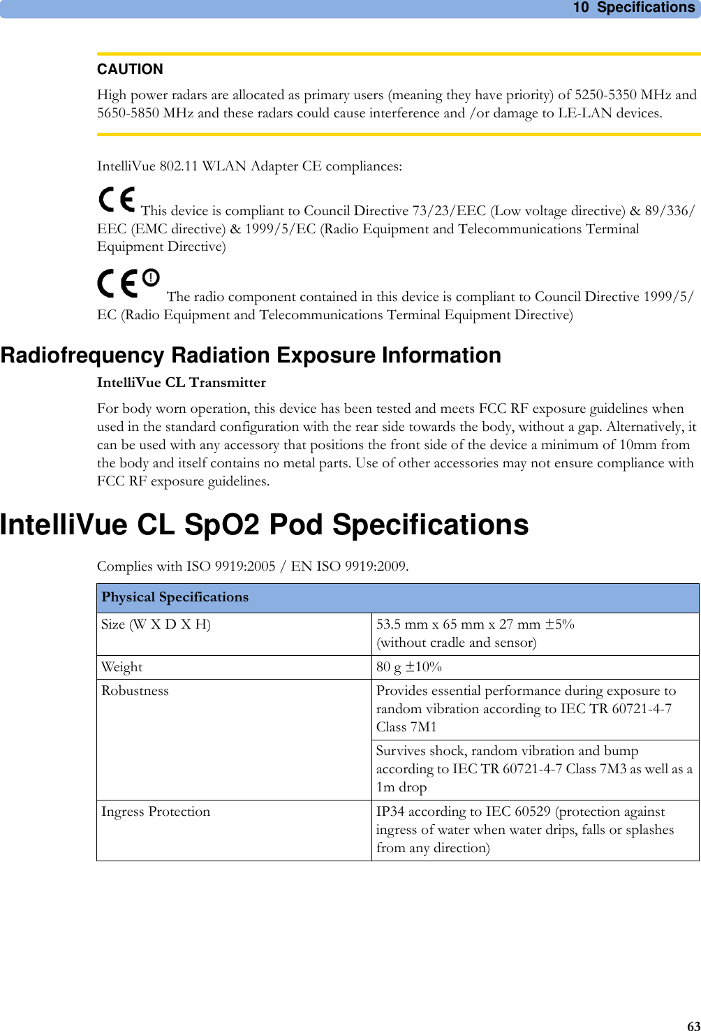 10 Specifications63CAUTIONHigh power radars are allocated as primary users (meaning they have priority) of 5250-5350 MHz and 5650-5850 MHz and these radars could cause interference and /or damage to LE-LAN devices.IntelliVue 802.11 WLAN Adapter CE compliances: This device is compliant to Council Directive 73/23/EEC (Low voltage directive) &amp; 89/336/EEC (EMC directive) &amp; 1999/5/EC (Radio Equipment and Telecommunications Terminal Equipment Directive)The radio component contained in this device is compliant to Council Directive 1999/5/EC (Radio Equipment and Telecommunications Terminal Equipment Directive)Radiofrequency Radiation Exposure InformationIntelliVue CL TransmitterFor body worn operation, this device has been tested and meets FCC RF exposure guidelines when used in the standard configuration with the rear side towards the body, without a gap. Alternatively, it can be used with any accessory that positions the front side of the device a minimum of 10mm from the body and itself contains no metal parts. Use of other accessories may not ensure compliance with FCC RF exposure guidelines.IntelliVue CL SpO2 Pod SpecificationsComplies with ISO 9919:2005 / EN ISO 9919:2009.Physical SpecificationsSize (W X D X H) 53.5 mm x 65 mm x 27 mm ±5%(without cradle and sensor)Weight 80 g ±10%Robustness Provides essential performance during exposure to random vibration according to IEC TR 60721-4-7 Class 7M1Survives shock, random vibration and bump according to IEC TR 60721-4-7 Class 7M3 as well as a 1m dropIngress Protection IP34 according to IEC 60529 (protection against ingress of water when water drips, falls or splashes from any direction)
