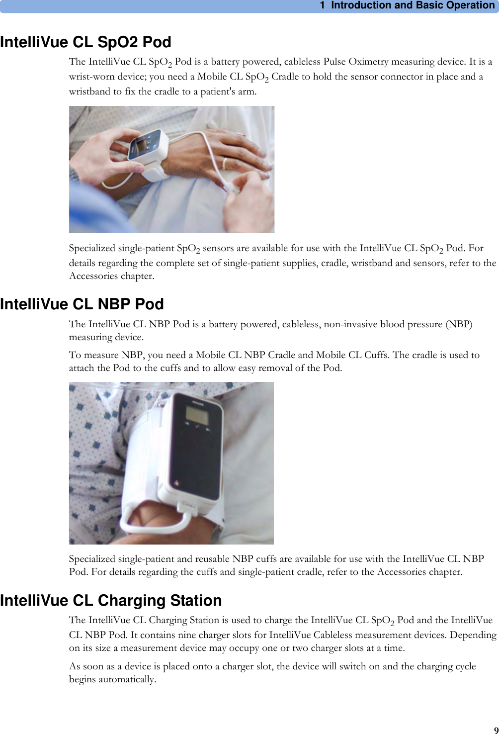 1 Introduction and Basic Operation9IntelliVue CL SpO2 PodThe IntelliVue CL SpO2 Pod is a battery powered, cableless Pulse Oximetry measuring device. It is a wrist-worn device; you need a Mobile CL SpO2 Cradle to hold the sensor connector in place and a wristband to fix the cradle to a patient&apos;s arm.Specialized single-patient SpO2 sensors are available for use with the IntelliVue CL SpO2 Pod. For details regarding the complete set of single-patient supplies, cradle, wristband and sensors, refer to the Accessories chapter.IntelliVue CL NBP PodThe IntelliVue CL NBP Pod is a battery powered, cableless, non-invasive blood pressure (NBP) measuring device.To measure NBP, you need a Mobile CL NBP Cradle and Mobile CL Cuffs. The cradle is used to attach the Pod to the cuffs and to allow easy removal of the Pod.Specialized single-patient and reusable NBP cuffs are available for use with the IntelliVue CL NBP Pod. For details regarding the cuffs and single-patient cradle, refer to the Accessories chapter.IntelliVue CL Charging StationThe IntelliVue CL Charging Station is used to charge the IntelliVue CL SpO2 Pod and the IntelliVue CL NBP Pod. It contains nine charger slots for IntelliVue Cableless measurement devices. Depending on its size a measurement device may occupy one or two charger slots at a time.As soon as a device is placed onto a charger slot, the device will switch on and the charging cycle begins automatically.