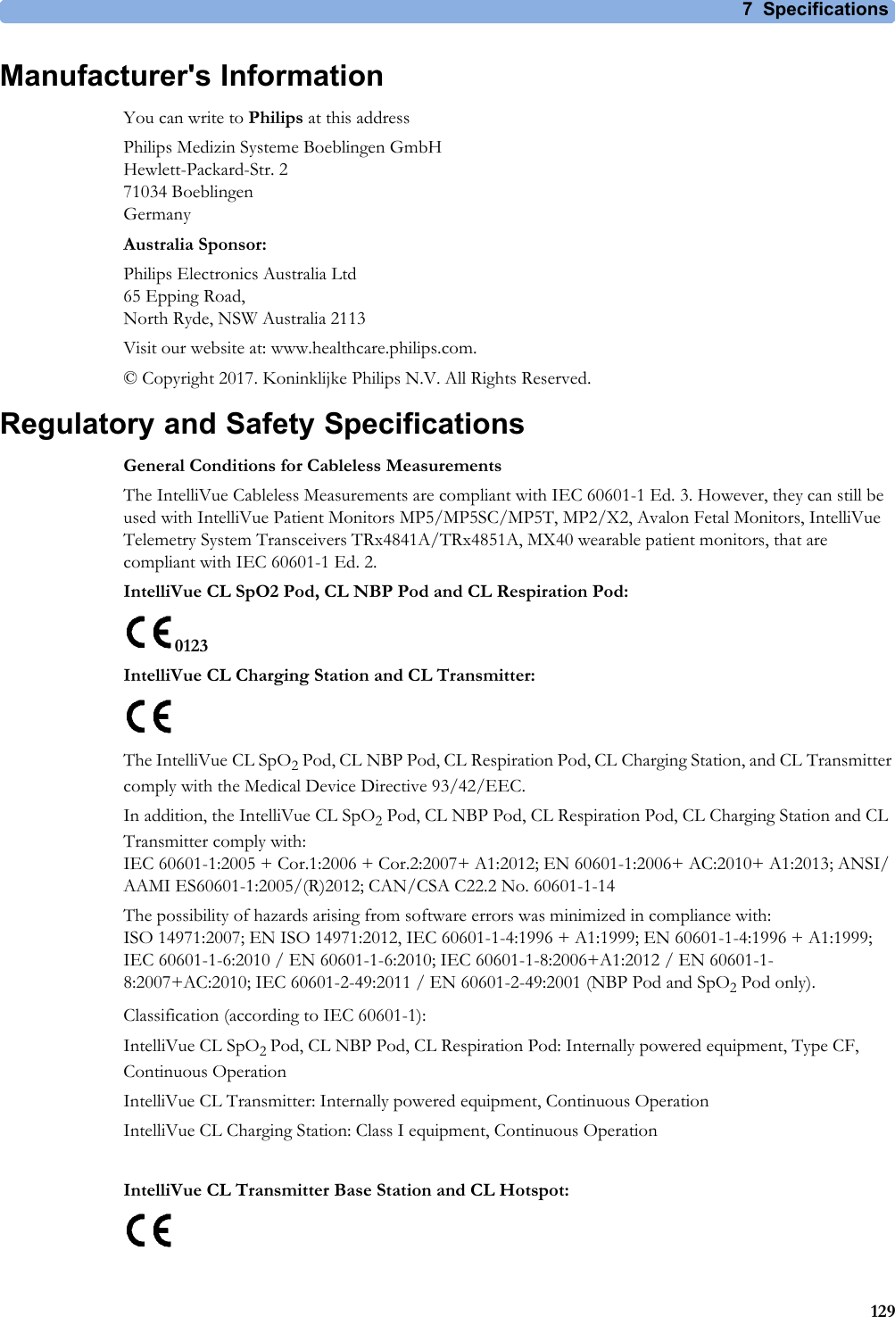 7 Specifications129Manufacturer&apos;s InformationYou can write to Philips at this addressPhilips Medizin Systeme Boeblingen GmbHHewlett-Packard-Str. 271034 BoeblingenGermanyAustralia Sponsor:Philips Electronics Australia Ltd 65 Epping Road,North Ryde, NSW Australia 2113Visit our website at: www.healthcare.philips.com.© Copyright 2017. Koninklijke Philips N.V. All Rights Reserved.Regulatory and Safety SpecificationsGeneral Conditions for Cableless MeasurementsThe IntelliVue Cableless Measurements are compliant with IEC 60601-1 Ed. 3. However, they can still be used with IntelliVue Patient Monitors MP5/MP5SC/MP5T, MP2/X2, Avalon Fetal Monitors, IntelliVue Telemetry System Transceivers TRx4841A/TRx4851A, MX40 wearable patient monitors, that are compliant with IEC 60601-1 Ed. 2.IntelliVue CL SpO2 Pod, CL NBP Pod and CL Respiration Pod:0123IntelliVue CL Charging Station and CL Transmitter:The IntelliVue CL SpO2 Pod, CL NBP Pod, CL Respiration Pod, CL Charging Station, and CL Transmitter comply with the Medical Device Directive 93/42/EEC. In addition, the IntelliVue CL SpO2 Pod, CL NBP Pod, CL Respiration Pod, CL Charging Station and CL Transmitter comply with:IEC 60601-1:2005 + Cor.1:2006 + Cor.2:2007+ A1:2012; EN 60601-1:2006+ AC:2010+ A1:2013; ANSI/AAMI ES60601-1:2005/(R)2012; CAN/CSA C22.2 No. 60601-1-14The possibility of hazards arising from software errors was minimized in compliance with:ISO 14971:2007; EN ISO 14971:2012, IEC 60601-1-4:1996 + A1:1999; EN 60601-1-4:1996 + A1:1999; IEC 60601-1-6:2010 / EN 60601-1-6:2010; IEC 60601-1-8:2006+A1:2012 / EN 60601-1-8:2007+AC:2010; IEC 60601-2-49:2011 / EN 60601-2-49:2001 (NBP Pod and SpO2 Pod only).Classification (according to IEC 60601-1):IntelliVue CL SpO2 Pod, CL NBP Pod, CL Respiration Pod: Internally powered equipment, Type CF, Continuous OperationIntelliVue CL Transmitter: Internally powered equipment, Continuous OperationIntelliVue CL Charging Station: Class I equipment, Continuous OperationIntelliVue CL Transmitter Base Station and CL Hotspot: