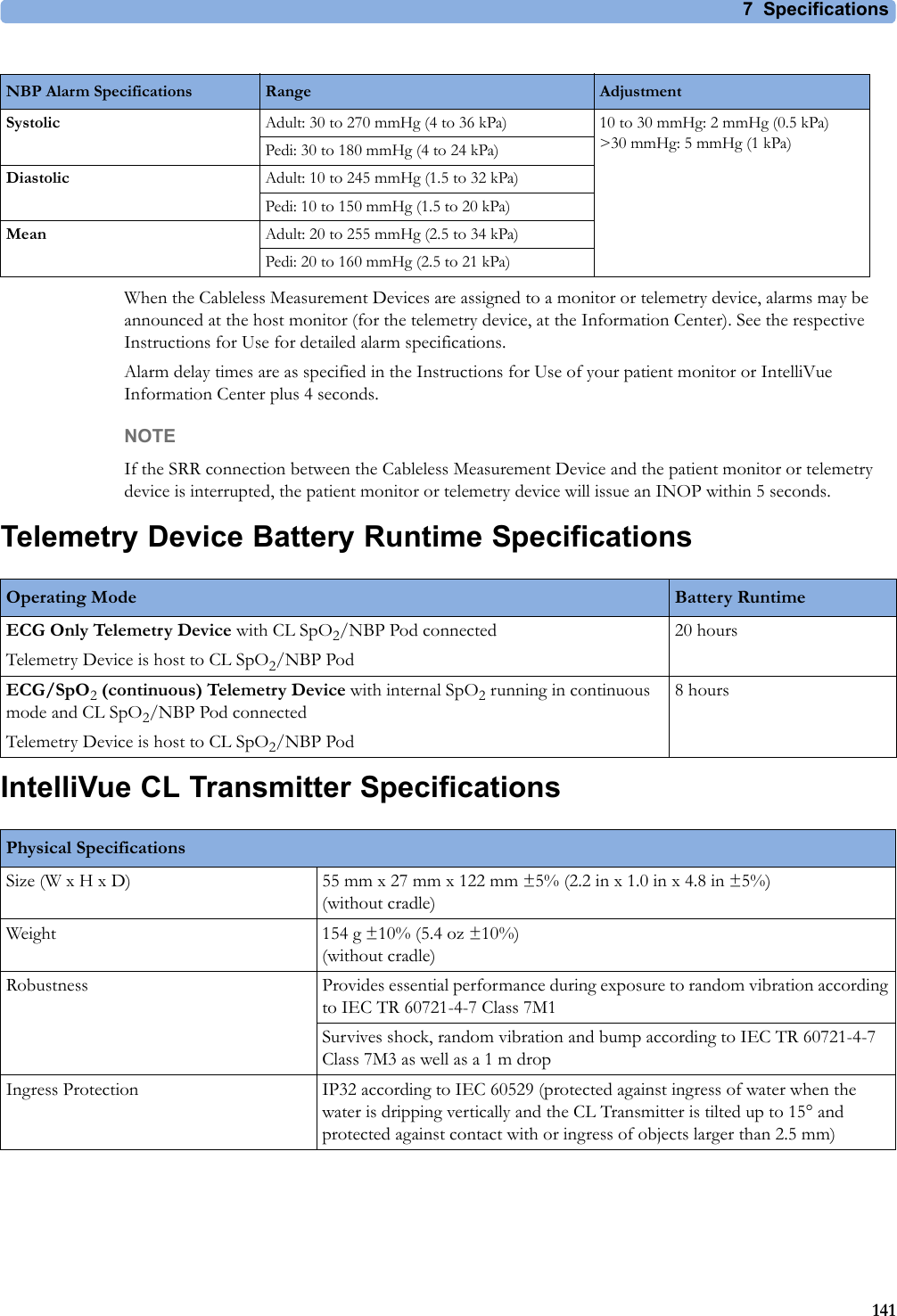 7 Specifications141When the Cableless Measurement Devices are assigned to a monitor or telemetry device, alarms may be announced at the host monitor (for the telemetry device, at the Information Center). See the respective Instructions for Use for detailed alarm specifications.Alarm delay times are as specified in the Instructions for Use of your patient monitor or IntelliVue Information Center plus 4 seconds.NOTEIf the SRR connection between the Cableless Measurement Device and the patient monitor or telemetry device is interrupted, the patient monitor or telemetry device will issue an INOP within 5 seconds.Telemetry Device Battery Runtime SpecificationsIntelliVue CL Transmitter SpecificationsNBP Alarm Specifications Range AdjustmentSystolic Adult: 30 to 270 mmHg (4 to 36 kPa) 10 to 30 mmHg: 2 mmHg (0.5 kPa)&gt;30mmHg: 5mmHg (1kPa)Pedi: 30 to 180 mmHg (4 to 24 kPa)Diastolic Adult: 10 to 245 mmHg (1.5 to 32 kPa)Pedi: 10 to 150 mmHg (1.5 to 20 kPa)Mean Adult: 20 to 255 mmHg (2.5 to 34 kPa)Pedi: 20 to 160 mmHg (2.5 to 21 kPa)Operating Mode Battery RuntimeECG Only Telemetry Device with CL SpO2/NBP Pod connectedTelemetry Device is host to CL SpO2/NBP Pod20 hoursECG/SpO2 (continuous) Telemetry Device with internal SpO2 running in continuous mode and CL SpO2/NBP Pod connectedTelemetry Device is host to CL SpO2/NBP Pod8 hoursPhysical SpecificationsSize (W x H x D) 55 mm x 27 mm x 122 mm ±5% (2.2 in x 1.0 in x 4.8 in ±5%)(without cradle)Weight 154 g ±10% (5.4 oz ±10%)(without cradle)Robustness Provides essential performance during exposure to random vibration according to IEC TR 60721-4-7 Class 7M1Survives shock, random vibration and bump according to IEC TR 60721-4-7 Class 7M3 as well as a 1 m dropIngress Protection IP32 according to IEC 60529 (protected against ingress of water when the water is dripping vertically and the CL Transmitter is tilted up to 15° and protected against contact with or ingress of objects larger than 2.5 mm)