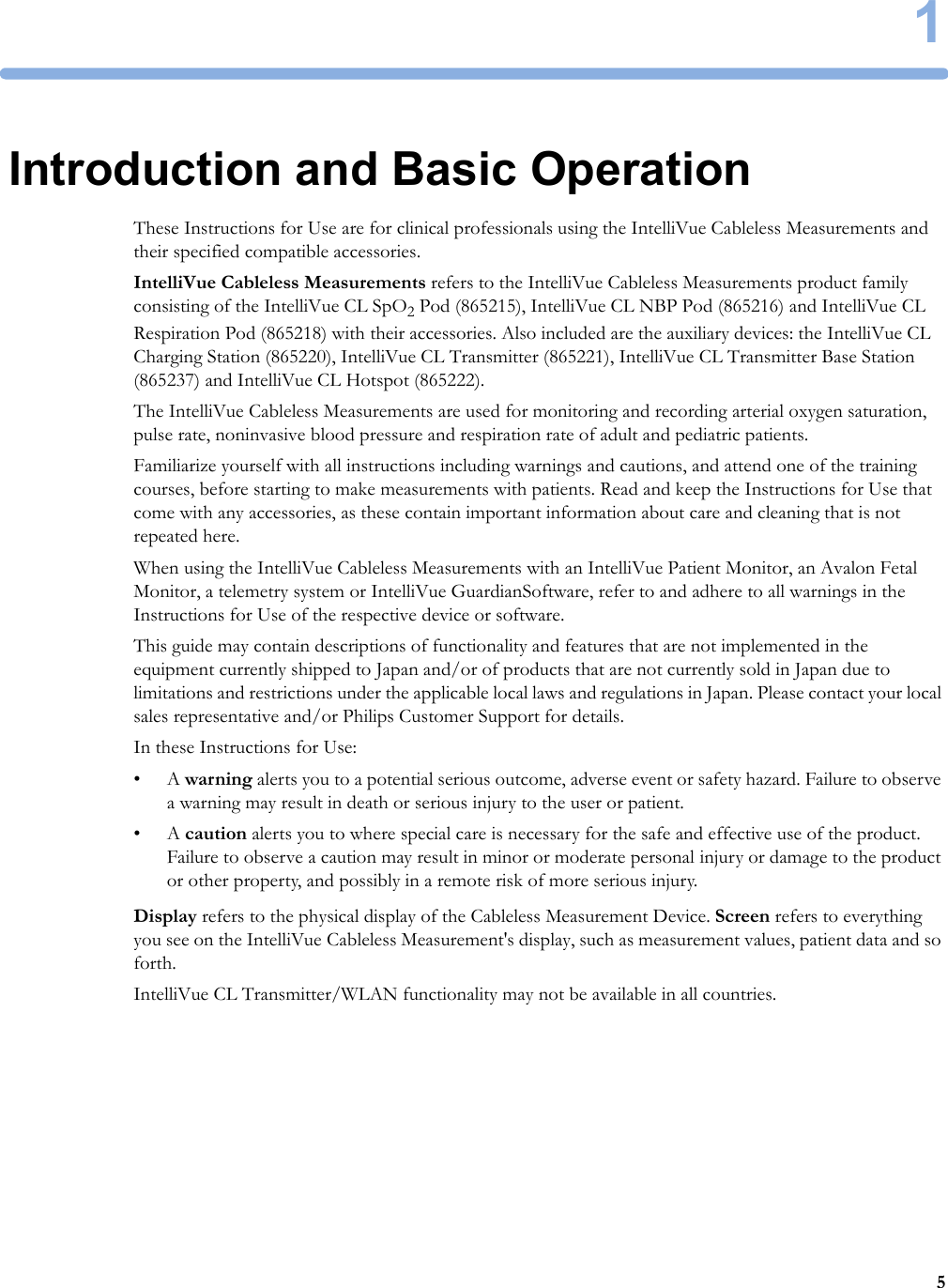 151Introduction and Basic OperationThese Instructions for Use are for clinical professionals using the IntelliVue Cableless Measurements and their specified compatible accessories.IntelliVue Cableless Measurements refers to the IntelliVue Cableless Measurements product family consisting of the IntelliVue CL SpO2 Pod (865215), IntelliVue CL NBP Pod (865216) and IntelliVue CL Respiration Pod (865218) with their accessories. Also included are the auxiliary devices: the IntelliVue CL Charging Station (865220), IntelliVue CL Transmitter (865221), IntelliVue CL Transmitter Base Station (865237) and IntelliVue CL Hotspot (865222).The IntelliVue Cableless Measurements are used for monitoring and recording arterial oxygen saturation, pulse rate, noninvasive blood pressure and respiration rate of adult and pediatric patients.Familiarize yourself with all instructions including warnings and cautions, and attend one of the training courses, before starting to make measurements with patients. Read and keep the Instructions for Use that come with any accessories, as these contain important information about care and cleaning that is not repeated here.When using the IntelliVue Cableless Measurements with an IntelliVue Patient Monitor, an Avalon Fetal Monitor, a telemetry system or IntelliVue GuardianSoftware, refer to and adhere to all warnings in the Instructions for Use of the respective device or software.This guide may contain descriptions of functionality and features that are not implemented in the equipment currently shipped to Japan and/or of products that are not currently sold in Japan due to limitations and restrictions under the applicable local laws and regulations in Japan. Please contact your local sales representative and/or Philips Customer Support for details.In these Instructions for Use:•A warning alerts you to a potential serious outcome, adverse event or safety hazard. Failure to observe a warning may result in death or serious injury to the user or patient.•A caution alerts you to where special care is necessary for the safe and effective use of the product. Failure to observe a caution may result in minor or moderate personal injury or damage to the product or other property, and possibly in a remote risk of more serious injury.Display refers to the physical display of the Cableless Measurement Device. Screen refers to everything you see on the IntelliVue Cableless Measurement&apos;s display, such as measurement values, patient data and so forth.IntelliVue CL Transmitter/WLAN functionality may not be available in all countries.