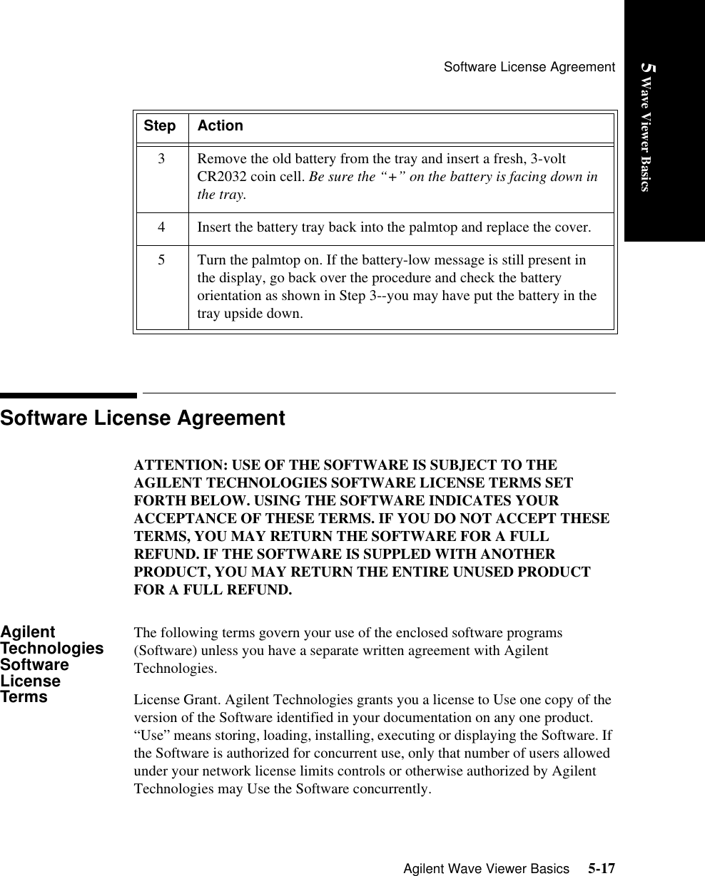 Software License AgreementAgilent Wave Viewer Basics     5-175 Wave Viewer BasicsSoftware License AgreementATTENTION: USE OF THE SOFTWARE IS SUBJECT TO THE AGILENT TECHNOLOGIES SOFTWARE LICENSE TERMS SET FORTH BELOW. USING THE SOFTWARE INDICATES YOUR ACCEPTANCE OF THESE TERMS. IF YOU DO NOT ACCEPT THESE TERMS, YOU MAY RETURN THE SOFTWARE FOR A FULL REFUND. IF THE SOFTWARE IS SUPPLED WITH ANOTHER PRODUCT, YOU MAY RETURN THE ENTIRE UNUSED PRODUCT FOR A FULL REFUND. Agilent Technologies Software License TermsThe following terms govern your use of the enclosed software programs (Software) unless you have a separate written agreement with Agilent Technologies.License Grant. Agilent Technologies grants you a license to Use one copy of the version of the Software identified in your documentation on any one product. “Use” means storing, loading, installing, executing or displaying the Software. If the Software is authorized for concurrent use, only that number of users allowed under your network license limits controls or otherwise authorized by Agilent Technologies may Use the Software concurrently.3 Remove the old battery from the tray and insert a fresh, 3-volt CR2032 coin cell. Be sure the “+” on the battery is facing down in the tray.4 Insert the battery tray back into the palmtop and replace the cover.5 Turn the palmtop on. If the battery-low message is still present in the display, go back over the procedure and check the battery orientation as shown in Step 3--you may have put the battery in the tray upside down.Step Action