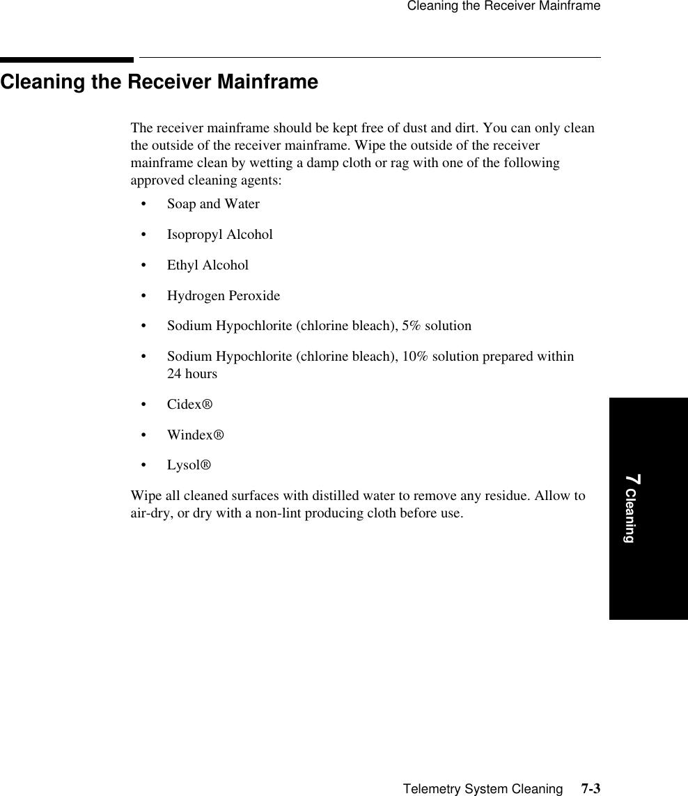 Cleaning the Receiver MainframeTelemetry System Cleaning     7-37 CleaningCleaning the Receiver MainframeThe receiver mainframe should be kept free of dust and dirt. You can only clean the outside of the receiver mainframe. Wipe the outside of the receiver mainframe clean by wetting a damp cloth or rag with one of the following approved cleaning agents:• Soap and Water • Isopropyl Alcohol • Ethyl Alcohol • Hydrogen Peroxide • Sodium Hypochlorite (chlorine bleach), 5% solution• Sodium Hypochlorite (chlorine bleach), 10% solution prepared within 24 hours •Cidex®• Windex®• Lysol®Wipe all cleaned surfaces with distilled water to remove any residue. Allow to air-dry, or dry with a non-lint producing cloth before use.