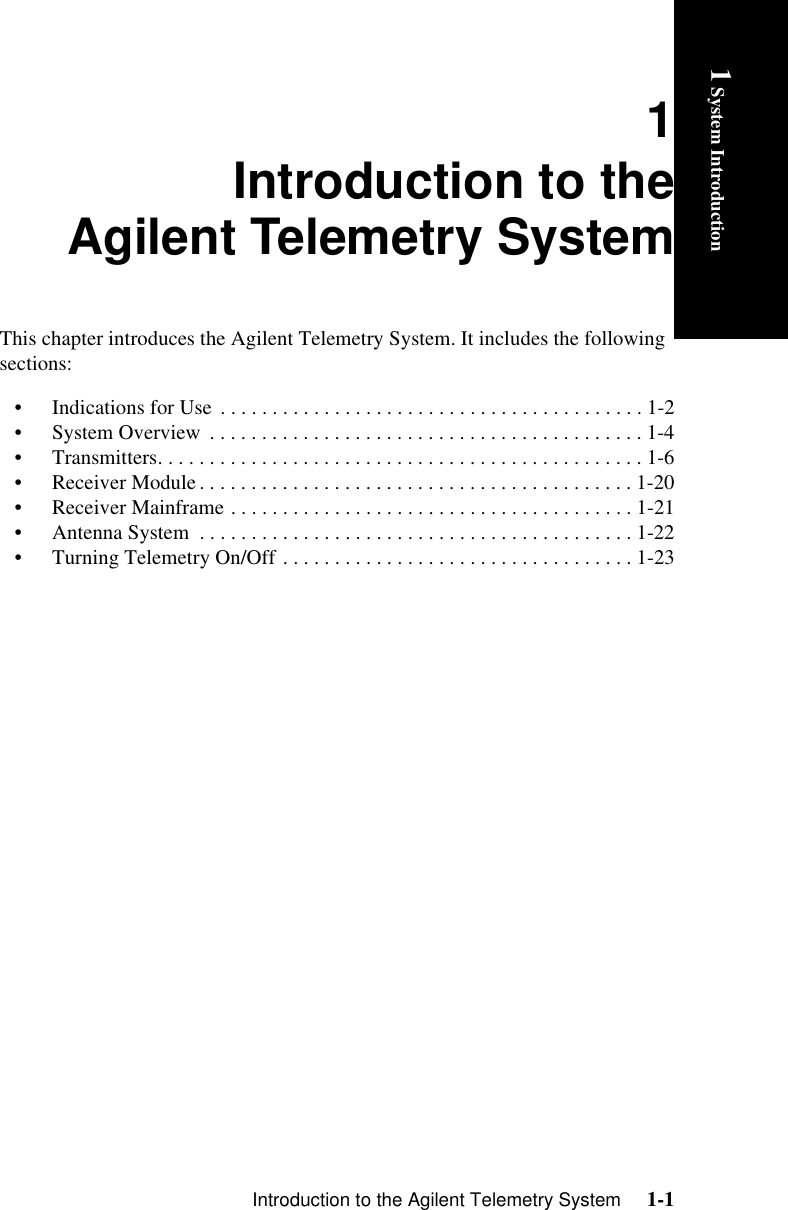 Introduction to the Agilent Telemetry System     1-11 System Introductionjhhhhhhhh1Introduction to theAgilent Telemetry SystemThis chapter introduces the Agilent Telemetry System. It includes the following sections:• Indications for Use  . . . . . . . . . . . . . . . . . . . . . . . . . . . . . . . . . . . . . . . . . 1-2• System Overview  . . . . . . . . . . . . . . . . . . . . . . . . . . . . . . . . . . . . . . . . . . 1-4• Transmitters. . . . . . . . . . . . . . . . . . . . . . . . . . . . . . . . . . . . . . . . . . . . . . . 1-6• Receiver Module. . . . . . . . . . . . . . . . . . . . . . . . . . . . . . . . . . . . . . . . . . 1-20• Receiver Mainframe . . . . . . . . . . . . . . . . . . . . . . . . . . . . . . . . . . . . . . . 1-21• Antenna System  . . . . . . . . . . . . . . . . . . . . . . . . . . . . . . . . . . . . . . . . . . 1-22• Turning Telemetry On/Off . . . . . . . . . . . . . . . . . . . . . . . . . . . . . . . . . . 1-23