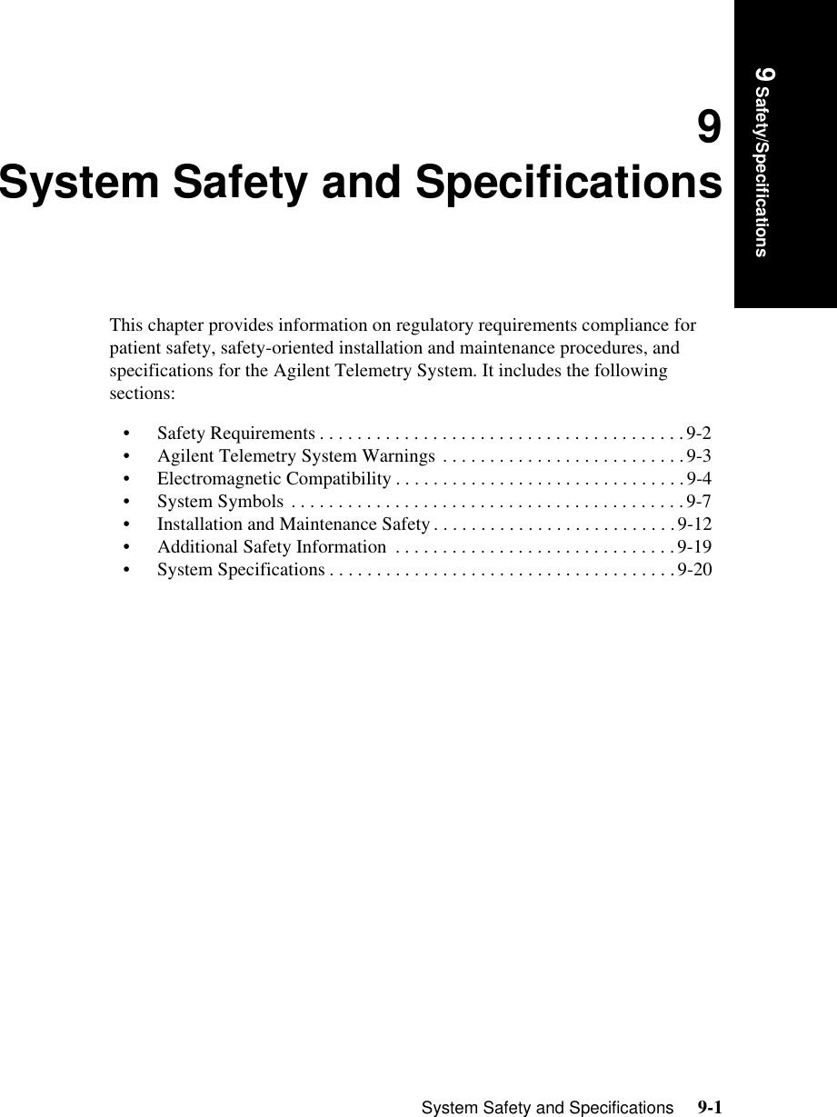 System Safety and Specifications     9-19 Safety/Specifications9System Safety and SpecificationsThis chapter provides information on regulatory requirements compliance for patient safety, safety-oriented installation and maintenance procedures, and specifications for the Agilent Telemetry System. It includes the following sections:• Safety Requirements . . . . . . . . . . . . . . . . . . . . . . . . . . . . . . . . . . . . . . .9-2• Agilent Telemetry System Warnings . . . . . . . . . . . . . . . . . . . . . . . . . .9-3• Electromagnetic Compatibility . . . . . . . . . . . . . . . . . . . . . . . . . . . . . . .9-4• System Symbols . . . . . . . . . . . . . . . . . . . . . . . . . . . . . . . . . . . . . . . . . . 9-7• Installation and Maintenance Safety . . . . . . . . . . . . . . . . . . . . . . . . . .9-12• Additional Safety Information  . . . . . . . . . . . . . . . . . . . . . . . . . . . . . .9-19• System Specifications . . . . . . . . . . . . . . . . . . . . . . . . . . . . . . . . . . . . .9-20