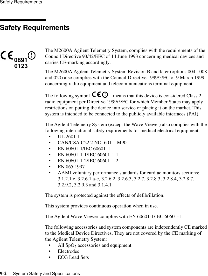 Safety Requirements9-2     System Safety and SpecificationsSafety RequirementsThe M2600A Agilent Telemetry System, complies with the requirements of the Council Directive 93/42/EEC of 14 June 1993 concerning medical devices and carries CE-marking accordingly. The M2600A Agilent Telemetry System Revision B and later (options 004 - 008 and 020) also complies with the Council Directive 1999/5/EC of 9 March 1999 concerning radio equipment and telecommunications terminal equipment.The following symbol    means that this device is considered Class 2 radio equipment per Directive 1999/5/EC for which Member States may apply restrictions on putting the device into service or placing it on the market. This system is intended to be connected to the publicly available interfaces (PAI).The Agilent Telemetry System (except the Wave Viewer) also complies with the following international safety requirements for medical electrical equipment:• UL 2601-1• CAN/CSA C22.2 NO. 601.1-M90• EN 60601-1/IEC 60601- 1• EN 60601-1-1/IEC 60601-1-1• EN 60601-1-2/IEC 60601-1-2• EN 865:1997• AAMI voluntary performance standards for cardiac monitors sections: 3.1.2.1.c, 3.2.6.1.a-c, 3.2.6.2, 3.2.6.3, 3.2.7, 3.2.8.3, 3.2.8.4, 3.2.8.7, 3.2.9.2, 3.2.9.3 and 3.1.4.1The system is protected against the effects of defibrillation.This system provides continuous operation when in use.The Agilent Wave Viewer complies with EN 60601-1/IEC 60601-1.The following accessories and system components are independently CE marked to the Medical Device Directives. They are not covered by the CE marking of the Agilent Telemetry System: • All SpO2 accessories and equipment• Electrodes• ECG Lead Sets08910123!!