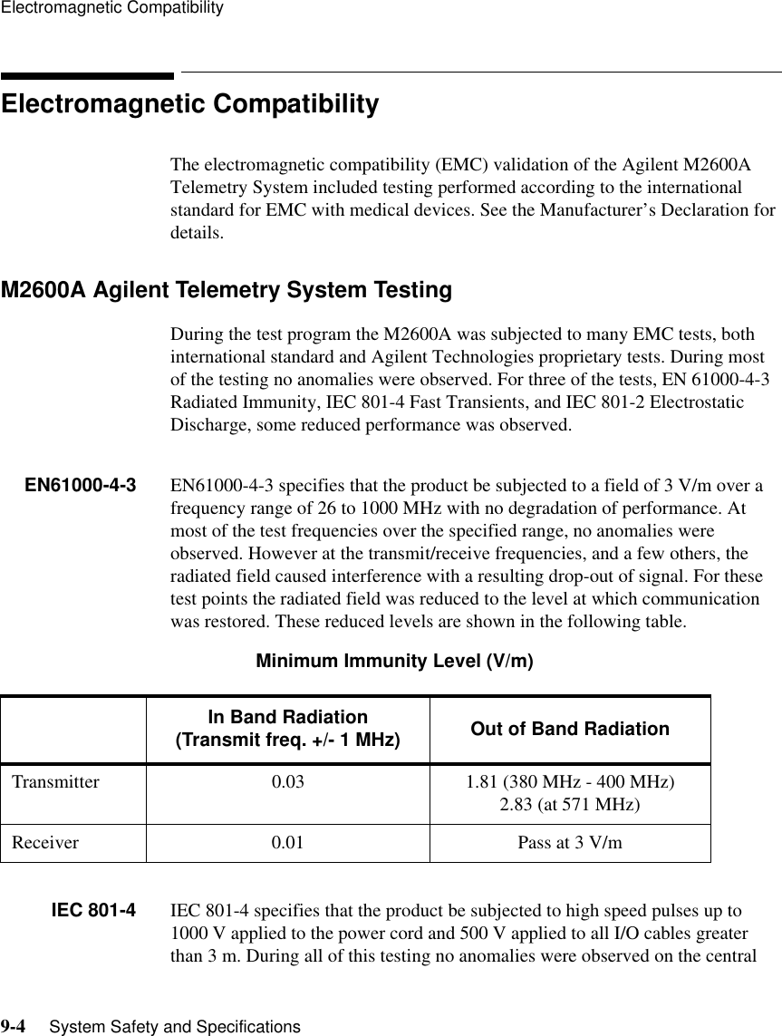 Electromagnetic Compatibility9-4     System Safety and SpecificationsElectromagnetic CompatibilityThe electromagnetic compatibility (EMC) validation of the Agilent M2600A Telemetry System included testing performed according to the international standard for EMC with medical devices. See the Manufacturer’s Declaration for details.M2600A Agilent Telemetry System Testing During the test program the M2600A was subjected to many EMC tests, both international standard and Agilent Technologies proprietary tests. During most of the testing no anomalies were observed. For three of the tests, EN 61000-4-3 Radiated Immunity, IEC 801-4 Fast Transients, and IEC 801-2 Electrostatic Discharge, some reduced performance was observed.EN61000-4-3 EN61000-4-3 specifies that the product be subjected to a field of 3 V/m over a frequency range of 26 to 1000 MHz with no degradation of performance. At most of the test frequencies over the specified range, no anomalies were observed. However at the transmit/receive frequencies, and a few others, the radiated field caused interference with a resulting drop-out of signal. For these test points the radiated field was reduced to the level at which communication was restored. These reduced levels are shown in the following table.                  Minimum Immunity Level (V/m) IEC 801-4 IEC 801-4 specifies that the product be subjected to high speed pulses up to 1000 V applied to the power cord and 500 V applied to all I/O cables greater than 3 m. During all of this testing no anomalies were observed on the central In Band Radiation(Transmit freq. +/- 1 MHz) Out of Band RadiationTransmitter 0.03 1.81 (380 MHz - 400 MHz)2.83 (at 571 MHz)Receiver 0.01 Pass at 3 V/m