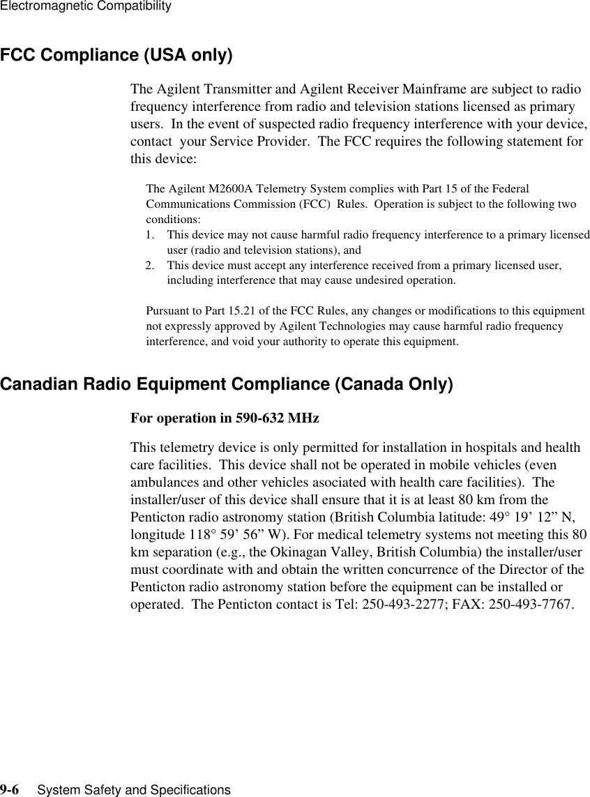 Electromagnetic Compatibility9-6     System Safety and SpecificationsFCC Compliance (USA only)The Agilent Transmitter and Agilent Receiver Mainframe are subject to radio frequency interference from radio and television stations licensed as primary users.  In the event of suspected radio frequency interference with your device, contact  your Service Provider.  The FCC requires the following statement for this device:The Agilent M2600A Telemetry System complies with Part 15 of the Federal Communications Commission (FCC)  Rules.  Operation is subject to the following two conditions:1. This device may not cause harmful radio frequency interference to a primary licensed user (radio and television stations), and 2. This device must accept any interference received from a primary licensed user, including interference that may cause undesired operation.Pursuant to Part 15.21 of the FCC Rules, any changes or modifications to this equipment not expressly approved by Agilent Technologies may cause harmful radio frequency interference, and void your authority to operate this equipment.Canadian Radio Equipment Compliance (Canada Only) For operation in 590-632 MHzThis telemetry device is only permitted for installation in hospitals and health care facilities.  This device shall not be operated in mobile vehicles (even ambulances and other vehicles asociated with health care facilities).  The installer/user of this device shall ensure that it is at least 80 km from the Penticton radio astronomy station (British Columbia latitude: 49° 19’ 12” N, longitude 118° 59’ 56” W). For medical telemetry systems not meeting this 80 km separation (e.g., the Okinagan Valley, British Columbia) the installer/user must coordinate with and obtain the written concurrence of the Director of the Penticton radio astronomy station before the equipment can be installed or operated.  The Penticton contact is Tel: 250-493-2277; FAX: 250-493-7767.