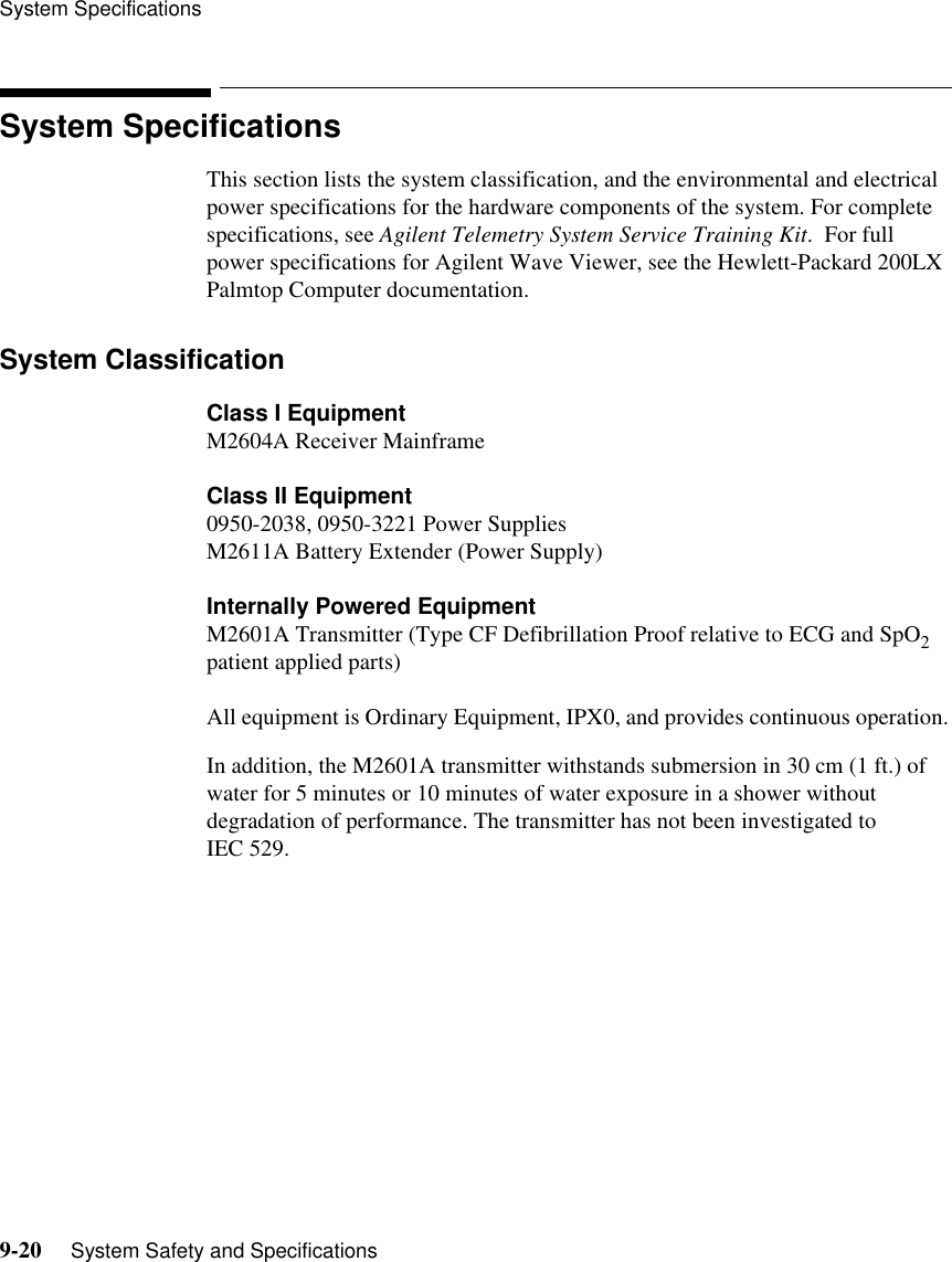System Specifications9-20     System Safety and SpecificationsSystem SpecificationsThis section lists the system classification, and the environmental and electrical power specifications for the hardware components of the system. For complete specifications, see Agilent Telemetry System Service Training Kit.  For full power specifications for Agilent Wave Viewer, see the Hewlett-Packard 200LX Palmtop Computer documentation.System ClassificationClass I EquipmentM2604A Receiver MainframeClass II Equipment0950-2038, 0950-3221 Power SuppliesM2611A Battery Extender (Power Supply)Internally Powered EquipmentM2601A Transmitter (Type CF Defibrillation Proof relative to ECG and SpO2 patient applied parts)All equipment is Ordinary Equipment, IPX0, and provides continuous operation. In addition, the M2601A transmitter withstands submersion in 30 cm (1 ft.) of water for 5 minutes or 10 minutes of water exposure in a shower without degradation of performance. The transmitter has not been investigated to IEC 529.