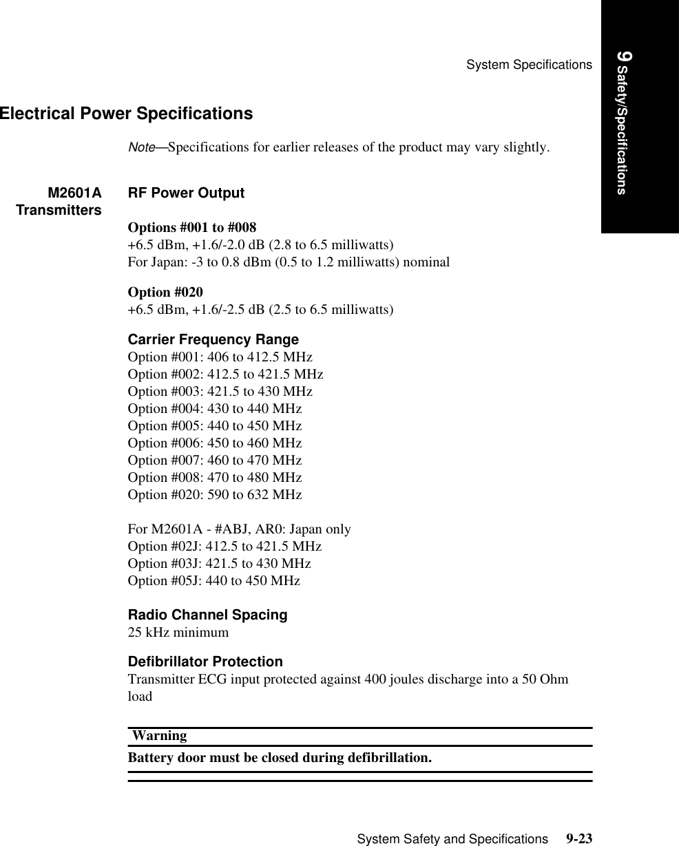System SpecificationsSystem Safety and Specifications     9-239 Safety/SpecificationsElectrical Power SpecificationsNote—Specifications for earlier releases of the product may vary slightly.M2601ATransmitters RF Power OutputOptions #001 to #008+6.5 dBm, +1.6/-2.0 dB (2.8 to 6.5 milliwatts)For Japan: -3 to 0.8 dBm (0.5 to 1.2 milliwatts) nominalOption #020+6.5 dBm, +1.6/-2.5 dB (2.5 to 6.5 milliwatts)Carrier Frequency RangeOption #001: 406 to 412.5 MHzOption #002: 412.5 to 421.5 MHzOption #003: 421.5 to 430 MHzOption #004: 430 to 440 MHzOption #005: 440 to 450 MHzOption #006: 450 to 460 MHzOption #007: 460 to 470 MHzOption #008: 470 to 480 MHzOption #020: 590 to 632 MHzFor M2601A - #ABJ, AR0: Japan onlyOption #02J: 412.5 to 421.5 MHzOption #03J: 421.5 to 430 MHzOption #05J: 440 to 450 MHzRadio Channel Spacing25 kHz minimumDefibrillator ProtectionTransmitter ECG input protected against 400 joules discharge into a 50 Ohm loadWarningBattery door must be closed during defibrillation.