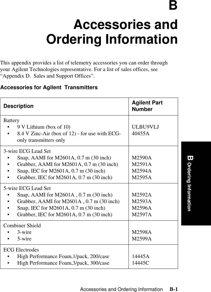 Accessories and Ordering Information     B-1B Ordering InformationBAccessories andOrdering InformationThis appendix provides a list of telemetry accessories you can order through your Agilent Technologies representative. For a list of sales offices, see “Appendix D.  Sales and Support Offices”.Accessories for Agilent  Transmitters  Description Agilent Part NumberBattery• 9 V Lithium (box of 10) • 8.4 V Zinc-Air (box of 12) - for use with ECG-only transmitters onlyULBU9VLJ 40455A3-wire ECG Lead Set• Snap, AAMI for M2601A, 0.7 m (30 inch)• Grabber, AAMI for M2601A, 0.7 m (30 inch)• Snap, IEC for M2601A, 0.7 m (30 inch)• Grabber, IEC for M2601A, 0.7 m (30 inch)M2590A M2591A M2594AM2595A5-wire ECG Lead Set• Snap, AAMI for M2601A , 0.7 m (30 inch)• Grabber, AAMI for M2601A , 0.7 m (30 inch)• Snap, IEC for M2601A, 0.7 m (30 inch)• Grabber, IEC for M2601A, 0.7 m (30 inch)M2592A M2593AM2596AM2597ACombiner Shield•3-wire •5-wire M2598A M2599AECG Electrodes• High Performance Foam,1/pack, 200/case• High Performance Foam,3/pack, 300/case 14445A14445C