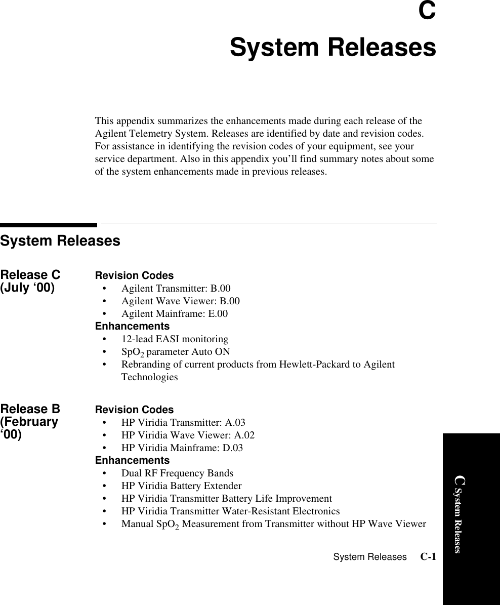 System Releases     C-1C System ReleasesCSystem ReleasesThis appendix summarizes the enhancements made during each release of the Agilent Telemetry System. Releases are identified by date and revision codes. For assistance in identifying the revision codes of your equipment, see your service department. Also in this appendix you’ll find summary notes about some of the system enhancements made in previous releases.System ReleasesRelease C (July ‘00) Revision Codes• Agilent Transmitter: B.00• Agilent Wave Viewer: B.00• Agilent Mainframe: E.00Enhancements• 12-lead EASI monitoring•SpO2 parameter Auto ON • Rebranding of current products from Hewlett-Packard to Agilent TechnologiesRelease B (February ‘00)Revision Codes• HP Viridia Transmitter: A.03• HP Viridia Wave Viewer: A.02• HP Viridia Mainframe: D.03Enhancements• Dual RF Frequency Bands• HP Viridia Battery Extender• HP Viridia Transmitter Battery Life Improvement• HP Viridia Transmitter Water-Resistant Electronics•Manual SpO2 Measurement from Transmitter without HP Wave Viewer