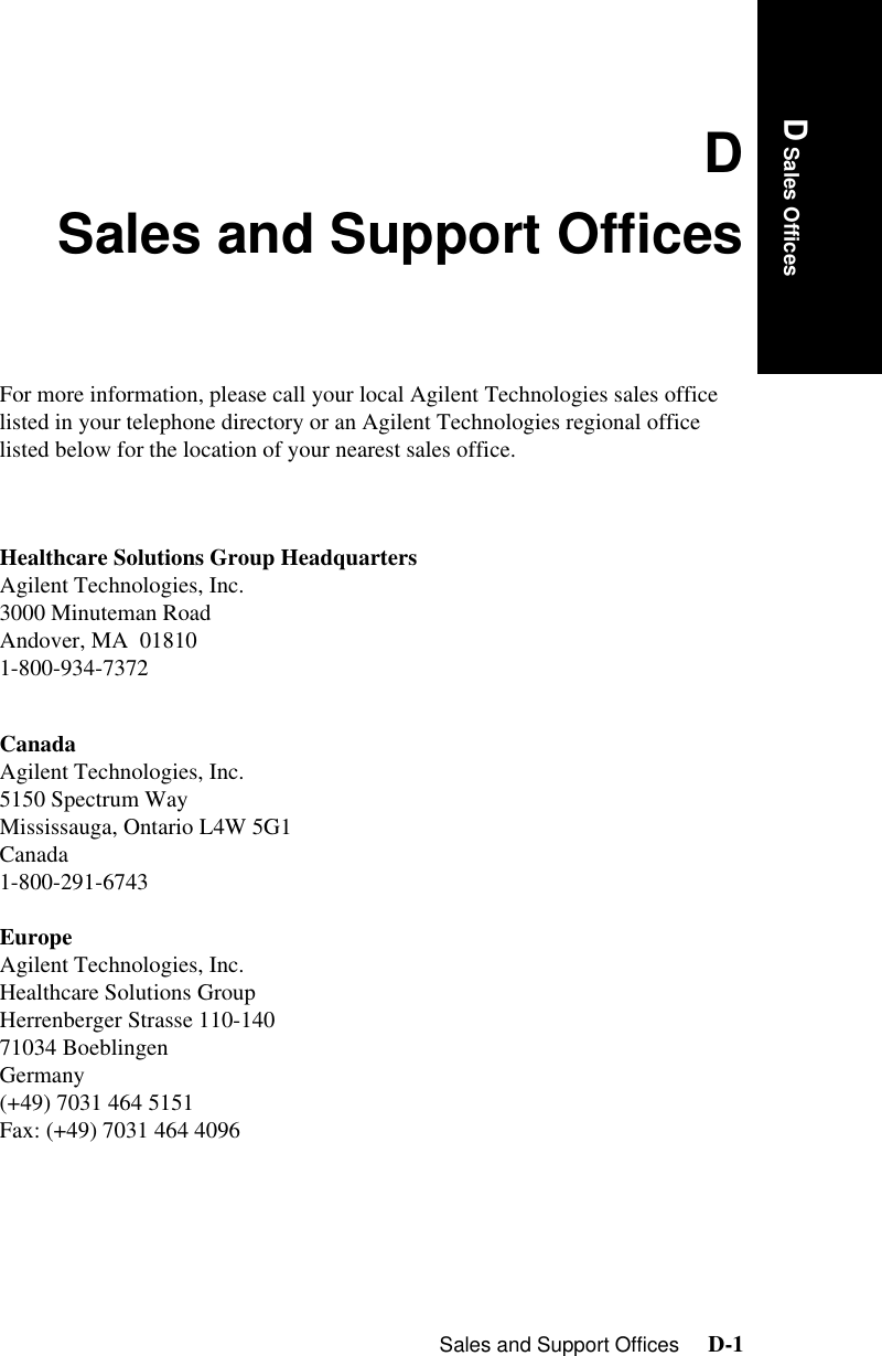 Sales and Support Offices     D-1D Sales OfficesDSales and Support OfficesFor more information, please call your local Agilent Technologies sales office listed in your telephone directory or an Agilent Technologies regional office listed below for the location of your nearest sales office.Healthcare Solutions Group HeadquartersAgilent Technologies, Inc.3000 Minuteman RoadAndover, MA  018101-800-934-7372CanadaAgilent Technologies, Inc.5150 Spectrum WayMississauga, Ontario L4W 5G1Canada1-800-291-6743EuropeAgilent Technologies, Inc.Healthcare Solutions GroupHerrenberger Strasse 110-14071034 BoeblingenGermany(+49) 7031 464 5151Fax: (+49) 7031 464 4096