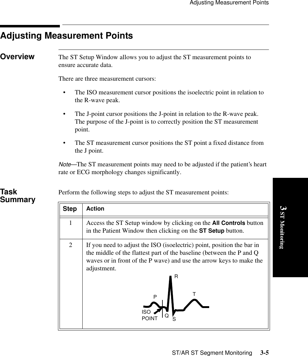 Adjusting Measurement PointsST/AR ST Segment Monitoring     3-53 ST MonitoringAdjusting Measurement PointsOverview The ST Setup Window allows you to adjust the ST measurement points to ensure accurate data.There are three measurement cursors: • The ISO measurement cursor positions the isoelectric point in relation to the R-wave peak. • The J-point cursor positions the J-point in relation to the R-wave peak. The purpose of the J-point is to correctly position the ST measurement point.• The ST measurement cursor positions the ST point a fixed distance from the J point.Note—The ST measurement points may need to be adjusted if the patient’s heart rate or ECG morphology changes significantly.Task Summary Perform the following steps to adjust the ST measurement points:Step Action1 Access the ST Setup window by clicking on the All Controls button in the Patient Window then clicking on the ST Setup button.2 If you need to adjust the ISO (isoelectric) point, position the bar in the middle of the flattest part of the baseline (between the P and Q waves or in front of the P wave) and use the arrow keys to make the adjustment.TRPISO POINT QS