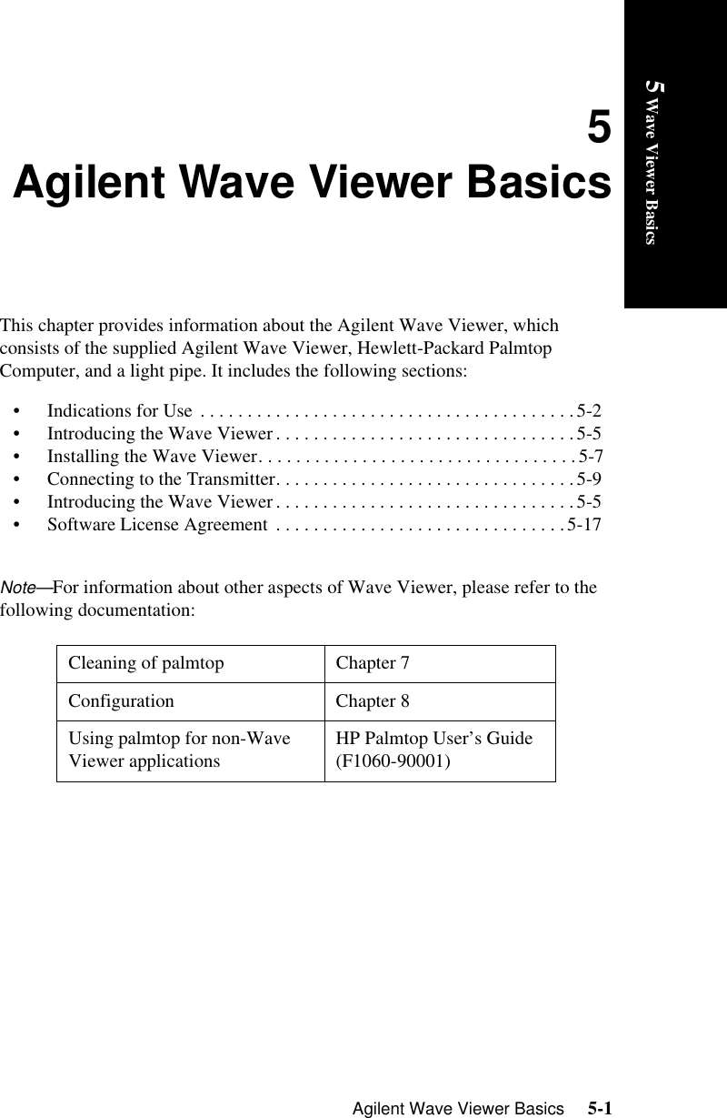 Agilent Wave Viewer Basics     5-15 Wave Viewer Basics5Agilent Wave Viewer BasicsThis chapter provides information about the Agilent Wave Viewer, which consists of the supplied Agilent Wave Viewer, Hewlett-Packard Palmtop Computer, and a light pipe. It includes the following sections:• Indications for Use  . . . . . . . . . . . . . . . . . . . . . . . . . . . . . . . . . . . . . . . . 5-2• Introducing the Wave Viewer . . . . . . . . . . . . . . . . . . . . . . . . . . . . . . . .5-5• Installing the Wave Viewer. . . . . . . . . . . . . . . . . . . . . . . . . . . . . . . . . .5-7• Connecting to the Transmitter. . . . . . . . . . . . . . . . . . . . . . . . . . . . . . . .5-9• Introducing the Wave Viewer . . . . . . . . . . . . . . . . . . . . . . . . . . . . . . . .5-5• Software License Agreement  . . . . . . . . . . . . . . . . . . . . . . . . . . . . . . .5-17Note—For information about other aspects of Wave Viewer, please refer to the following documentation: Cleaning of palmtop Chapter 7Configuration Chapter 8Using palmtop for non-Wave Viewer applications  HP Palmtop User’s Guide (F1060-90001)