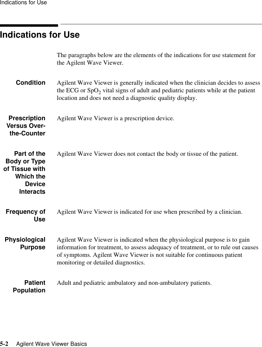 Indications for Use5-2     Agilent Wave Viewer BasicsIndications for UseThe paragraphs below are the elements of the indications for use statement for the Agilent Wave Viewer.Condition Agilent Wave Viewer is generally indicated when the clinician decides to assess the ECG or SpO2 vital signs of adult and pediatric patients while at the patient location and does not need a diagnostic quality display.PrescriptionVersus Over-the-CounterAgilent Wave Viewer is a prescription device.Part of theBody or Typeof Tissue withWhich theDeviceInteractsAgilent Wave Viewer does not contact the body or tissue of the patient. Frequency ofUse Agilent Wave Viewer is indicated for use when prescribed by a clinician.PhysiologicalPurpose Agilent Wave Viewer is indicated when the physiological purpose is to gain information for treatment, to assess adequacy of treatment, or to rule out causes of symptoms. Agilent Wave Viewer is not suitable for continuous patient monitoring or detailed diagnostics.PatientPopulation Adult and pediatric ambulatory and non-ambulatory patients.