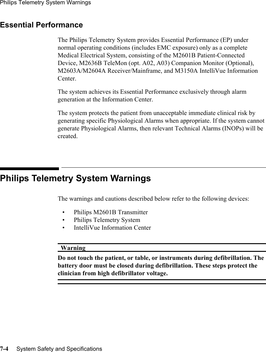 Philips Telemetry System Warnings7-4     System Safety and SpecificationsEssential PerformanceThe Philips Telemetry System provides Essential Performance (EP) under normal operating conditions (includes EMC exposure) only as a complete Medical Electrical System, consisting of the M2601B Patient-Connected Device, M2636B TeleMon (opt. A02, A03) Companion Monitor (Optional), M2603A/M2604A Receiver/Mainframe, and M3150A IntelliVue Information Center.The system achieves its Essential Performance exclusively through alarm generation at the Information Center.The system protects the patient from unacceptable immediate clinical risk by generating specific Physiological Alarms when appropriate. If the system cannot generate Physiological Alarms, then relevant Technical Alarms (INOPs) will be created.Philips Telemetry System WarningsThe warnings and cautions described below refer to the following devices:• Philips M2601B Transmitter • Philips Telemetry System• IntelliVue Information CenterWarningWarningDo not touch the patient, or table, or instruments during defibrillation. The battery door must be closed during defibrillation. These steps protect the clinician from high defibrillator voltage.