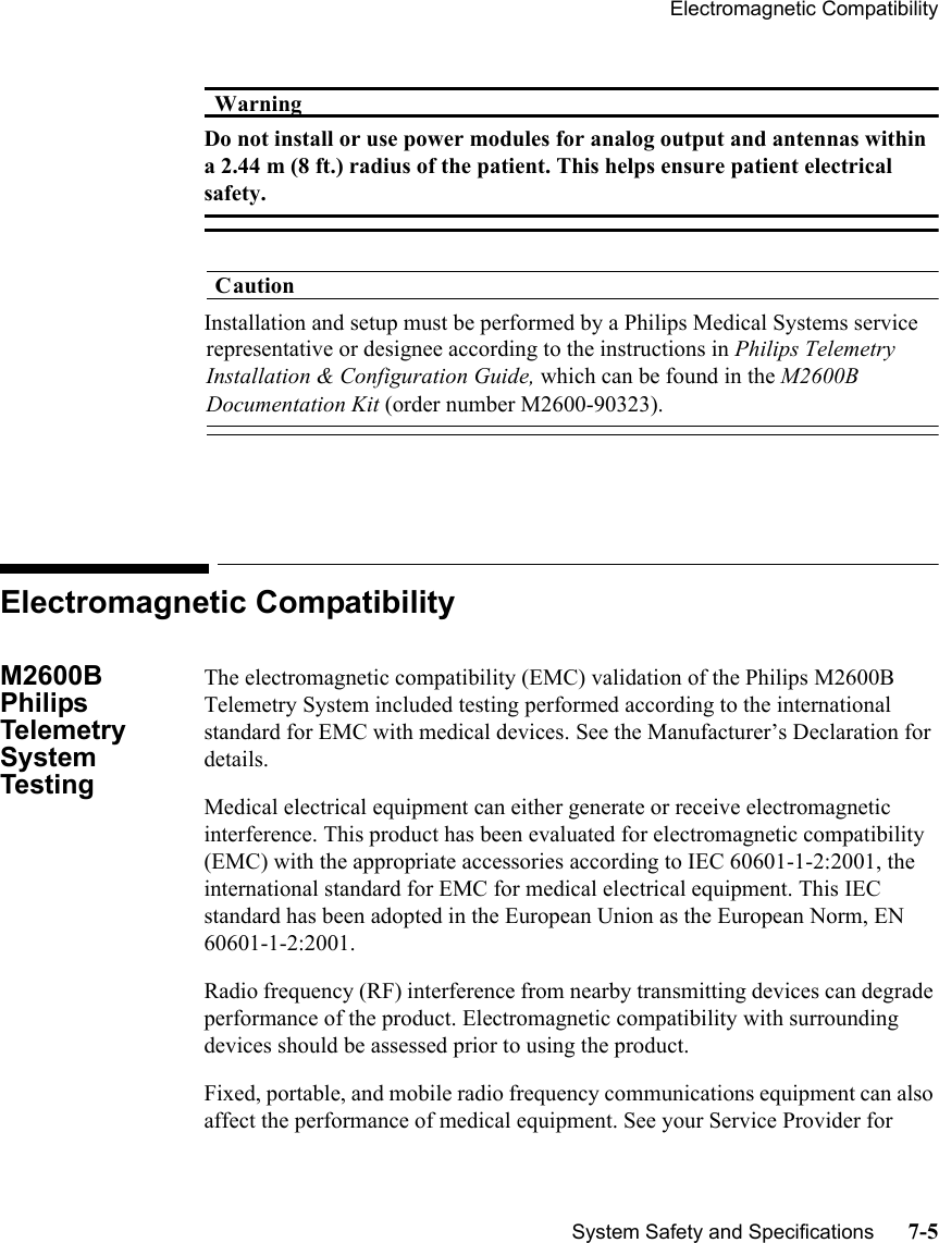 Electromagnetic CompatibilitySystem Safety and Specifications      7-5WarningWarningDo not install or use power modules for analog output and antennas within a 2.44 m (8 ft.) radius of the patient. This helps ensure patient electrical safety.CautionInstallation and setup must be performed by a Philips Medical Systems service representative or designee according to the instructions in Philips Telemetry Installation &amp; Configuration Guide, which can be found in the M2600B Documentation Kit (order number M2600-90323).Electromagnetic CompatibilityM2600B Philips Telemetry System Testing The electromagnetic compatibility (EMC) validation of the Philips M2600B Telemetry System included testing performed according to the international standard for EMC with medical devices. See the Manufacturer’s Declaration for details.Medical electrical equipment can either generate or receive electromagnetic interference. This product has been evaluated for electromagnetic compatibility (EMC) with the appropriate accessories according to IEC 60601-1-2:2001, the international standard for EMC for medical electrical equipment. This IEC standard has been adopted in the European Union as the European Norm, EN 60601-1-2:2001. Radio frequency (RF) interference from nearby transmitting devices can degrade performance of the product. Electromagnetic compatibility with surrounding devices should be assessed prior to using the product.Fixed, portable, and mobile radio frequency communications equipment can also affect the performance of medical equipment. See your Service Provider for 