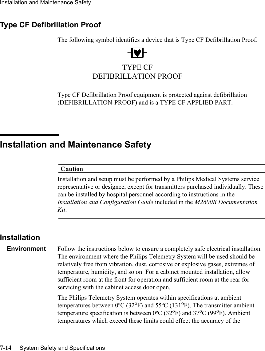 Installation and Maintenance Safety7-14     System Safety and SpecificationsType CF Defibrillation ProofThe following symbol identifies a device that is Type CF Defibrillation Proof.Type CF Defibrillation Proof equipment is protected against defibrillation (DEFIBRILLATION-PROOF) and is a TYPE CF APPLIED PART.Installation and Maintenance SafetyCautionInstallation and setup must be performed by a Philips Medical Systems service representative or designee, except for transmitters purchased individually. These can be installed by hospital personnel according to instructions in the Installation and Configuration Guide included in the M2600B Documentation Kit.InstallationEnvironment Follow the instructions below to ensure a completely safe electrical installation. The environment where the Philips Telemetry System will be used should be relatively free from vibration, dust, corrosive or explosive gases, extremes of temperature, humidity, and so on. For a cabinet mounted installation, allow sufficient room at the front for operation and sufficient room at the rear for servicing with the cabinet access door open.The Philips Telemetry System operates within specifications at ambient temperatures between 0ºC (32oF) and 55ºC (131oF). The transmitter ambient temperature specification is between 0ºC (32oF) and 37oC (99oF). Ambient temperatures which exceed these limits could effect the accuracy of the TYPE CF DEFIBRILLATION PROOF