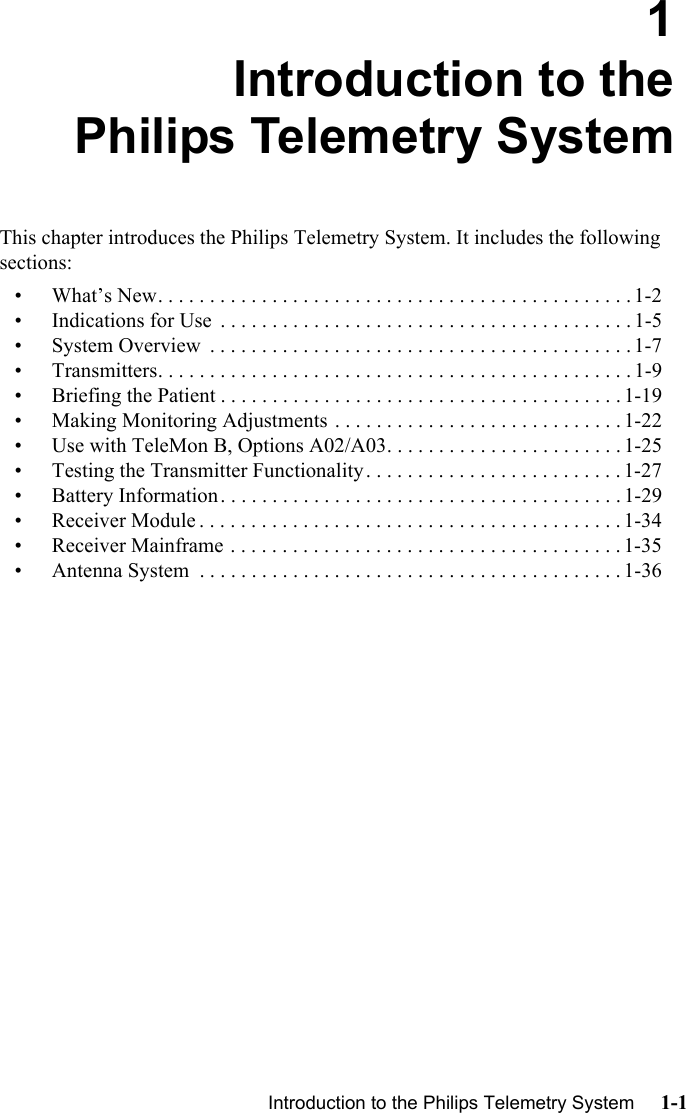 Introduction to the Philips Telemetry System     1-1Introduction1Introduction to thePhilips Telemetry SystemThis chapter introduces the Philips Telemetry System. It includes the following sections:• What’s New. . . . . . . . . . . . . . . . . . . . . . . . . . . . . . . . . . . . . . . . . . . . . . 1-2• Indications for Use  . . . . . . . . . . . . . . . . . . . . . . . . . . . . . . . . . . . . . . . . 1-5• System Overview  . . . . . . . . . . . . . . . . . . . . . . . . . . . . . . . . . . . . . . . . . 1-7• Transmitters. . . . . . . . . . . . . . . . . . . . . . . . . . . . . . . . . . . . . . . . . . . . . . 1-9• Briefing the Patient . . . . . . . . . . . . . . . . . . . . . . . . . . . . . . . . . . . . . . . 1-19• Making Monitoring Adjustments . . . . . . . . . . . . . . . . . . . . . . . . . . . . 1-22• Use with TeleMon B, Options A02/A03. . . . . . . . . . . . . . . . . . . . . . . 1-25• Testing the Transmitter Functionality. . . . . . . . . . . . . . . . . . . . . . . . . 1-27• Battery Information. . . . . . . . . . . . . . . . . . . . . . . . . . . . . . . . . . . . . . . 1-29• Receiver Module . . . . . . . . . . . . . . . . . . . . . . . . . . . . . . . . . . . . . . . . . 1-34• Receiver Mainframe . . . . . . . . . . . . . . . . . . . . . . . . . . . . . . . . . . . . . . 1-35• Antenna System  . . . . . . . . . . . . . . . . . . . . . . . . . . . . . . . . . . . . . . . . . 1-36