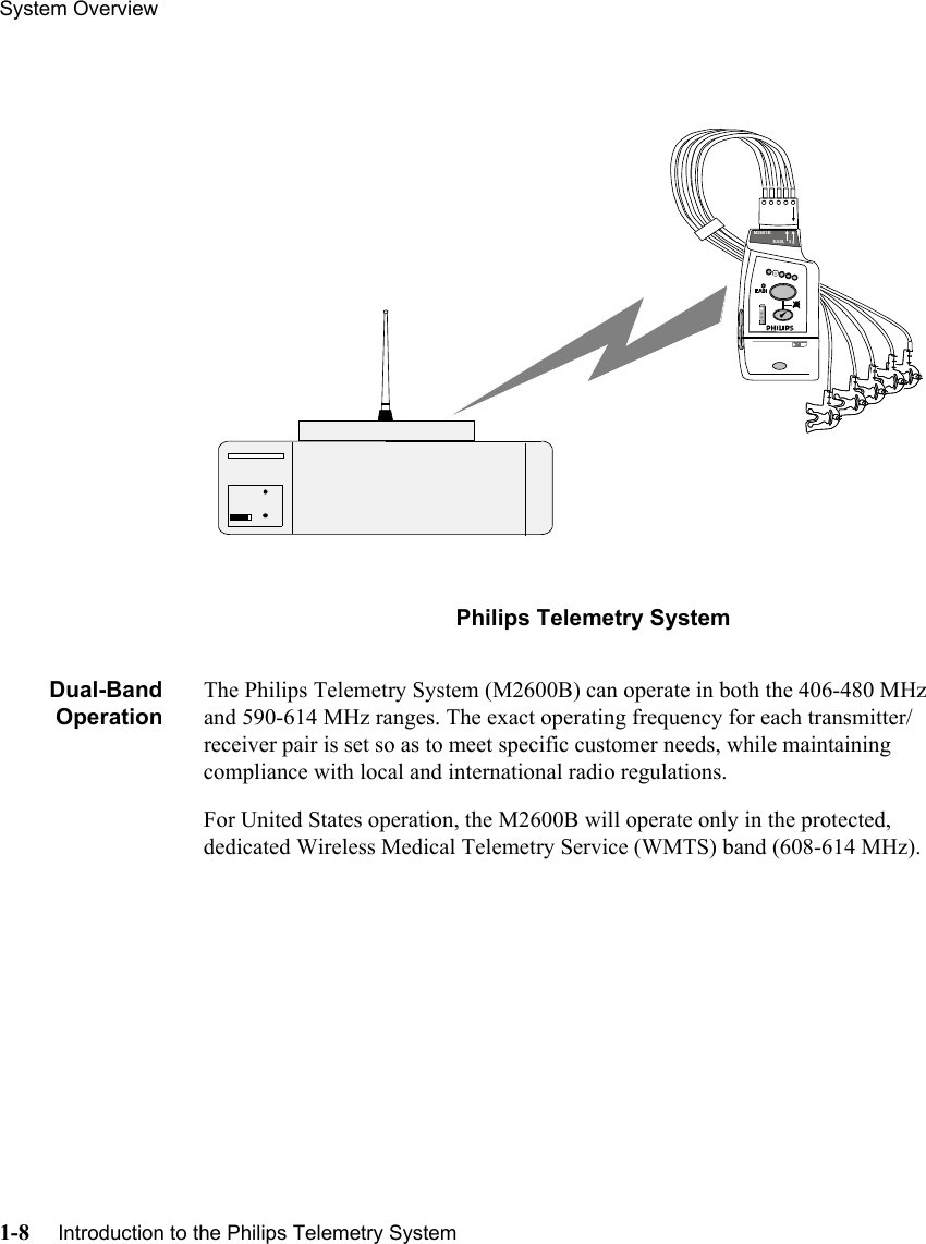 System Overview1-8     Introduction to the Philips Telemetry System       Philips Telemetry SystemDual-BandOperationThe Philips Telemetry System (M2600B) can operate in both the 406-480 MHz and 590-614 MHz ranges. The exact operating frequency for each transmitter/receiver pair is set so as to meet specific customer needs, while maintaining compliance with local and international radio regulations. For United States operation, the M2600B will operate only in the protected, dedicated Wireless Medical Telemetry Service (WMTS) band (608-614 MHz).EASI,   3     5M2601B