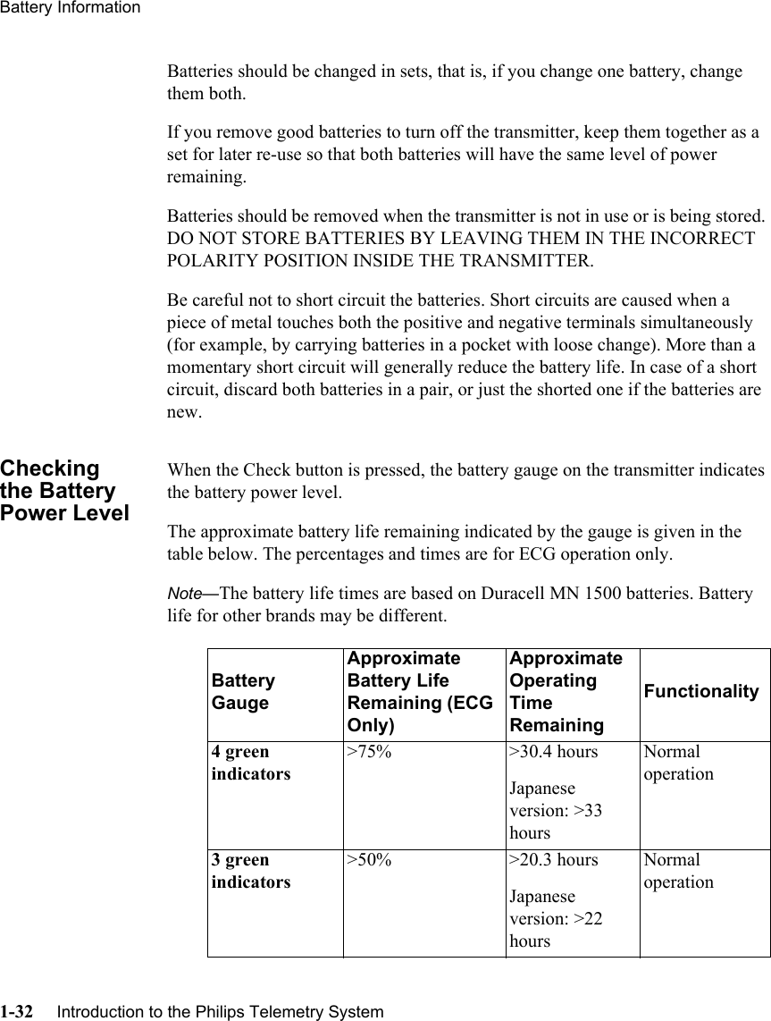 Battery Information1-32     Introduction to the Philips Telemetry SystemBatteries should be changed in sets, that is, if you change one battery, change them both.If you remove good batteries to turn off the transmitter, keep them together as a set for later re-use so that both batteries will have the same level of power remaining.Batteries should be removed when the transmitter is not in use or is being stored. DO NOT STORE BATTERIES BY LEAVING THEM IN THE INCORRECT POLARITY POSITION INSIDE THE TRANSMITTER.Be careful not to short circuit the batteries. Short circuits are caused when a piece of metal touches both the positive and negative terminals simultaneously (for example, by carrying batteries in a pocket with loose change). More than a momentary short circuit will generally reduce the battery life. In case of a short circuit, discard both batteries in a pair, or just the shorted one if the batteries are new.Checking the Battery Power LevelWhen the Check button is pressed, the battery gauge on the transmitter indicates the battery power level. The approximate battery life remaining indicated by the gauge is given in the table below. The percentages and times are for ECG operation only.Note—The battery life times are based on Duracell MN 1500 batteries. Battery life for other brands may be different.Battery GaugeApproximate Battery Life Remaining (ECG Only)Approximate Operating Time RemainingFunctionality4 green indicators&gt;75% &gt;30.4 hoursJapanese version: &gt;33 hoursNormal operation3 green indicators&gt;50% &gt;20.3 hoursJapanese version: &gt;22 hoursNormal operation