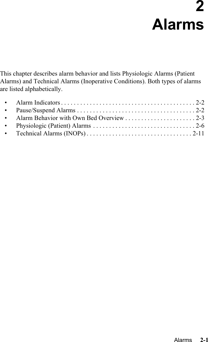 Alarms     2-1Introduction2AlarmsThis chapter describes alarm behavior and lists Physiologic Alarms (Patient Alarms) and Technical Alarms (Inoperative Conditions). Both types of alarms are listed alphabetically.• Alarm Indicators . . . . . . . . . . . . . . . . . . . . . . . . . . . . . . . . . . . . . . . . . . 2-2• Pause/Suspend Alarms . . . . . . . . . . . . . . . . . . . . . . . . . . . . . . . . . . . . . 2-2• Alarm Behavior with Own Bed Overview . . . . . . . . . . . . . . . . . . . . . . 2-3• Physiologic (Patient) Alarms . . . . . . . . . . . . . . . . . . . . . . . . . . . . . . . . 2-6• Technical Alarms (INOPs) . . . . . . . . . . . . . . . . . . . . . . . . . . . . . . . . . 2-11