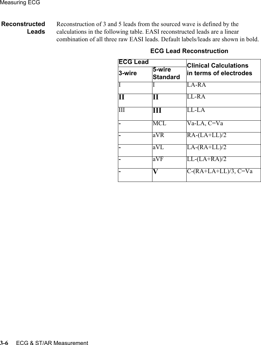 Measuring ECG3-6     ECG &amp; ST/AR MeasurementReconstructedLeadsReconstruction of 3 and 5 leads from the sourced wave is defined by the calculations in the following table. EASI reconstructed leads are a linear combination of all three raw EASI leads. Default labels/leads are shown in bold. ECG Lead ReconstructionECG Lead Clinical Calculationsin terms of electrodes3-wire 5-wire StandardIILA-RAII II LL-RAIII III LL-LA-MCL Va-LA, C=Va-aVR RA-(LA+LL)/2-aVL LA-(RA+LL)/2-aVF LL-(LA+RA)/2-VC-(RA+LA+LL)/3, C=Va