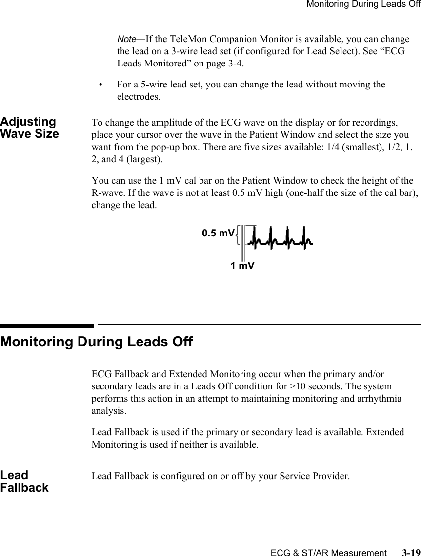 Monitoring During Leads OffECG &amp; ST/AR Measurement      3-19Note—If the TeleMon Companion Monitor is available, you can change the lead on a 3-wire lead set (if configured for Lead Select). See “ECG Leads Monitored” on page 3-4.• For a 5-wire lead set, you can change the lead without moving the electrodes.Adjusting Wave SizeTo change the amplitude of the ECG wave on the display or for recordings, place your cursor over the wave in the Patient Window and select the size you want from the pop-up box. There are five sizes available: 1/4 (smallest), 1/2, 1, 2, and 4 (largest).You can use the 1 mV cal bar on the Patient Window to check the height of the R-wave. If the wave is not at least 0.5 mV high (one-half the size of the cal bar), change the lead.Monitoring During Leads OffECG Fallback and Extended Monitoring occur when the primary and/or secondary leads are in a Leads Off condition for &gt;10 seconds. The system performs this action in an attempt to maintaining monitoring and arrhythmia analysis. Lead Fallback is used if the primary or secondary lead is available. Extended Monitoring is used if neither is available.Lead FallbackLead Fallback is configured on or off by your Service Provider.0.5 mV1 mV