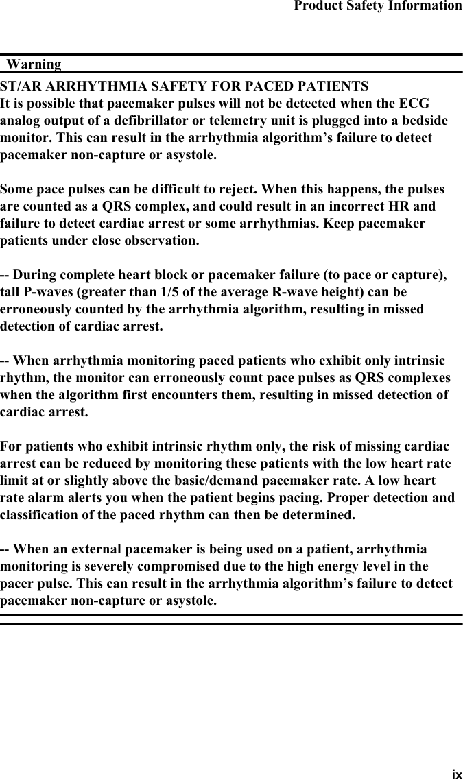 Product Safety Information ixWarningWarningST/AR ARRHYTHMIA SAFETY FOR PACED PATIENTSIt is possible that pacemaker pulses will not be detected when the ECG analog output of a defibrillator or telemetry unit is plugged into a bedside monitor. This can result in the arrhythmia algorithm’s failure to detect pacemaker non-capture or asystole.Some pace pulses can be difficult to reject. When this happens, the pulses are counted as a QRS complex, and could result in an incorrect HR and failure to detect cardiac arrest or some arrhythmias. Keep pacemaker patients under close observation.-- During complete heart block or pacemaker failure (to pace or capture), tall P-waves (greater than 1/5 of the average R-wave height) can be erroneously counted by the arrhythmia algorithm, resulting in missed detection of cardiac arrest.-- When arrhythmia monitoring paced patients who exhibit only intrinsic rhythm, the monitor can erroneously count pace pulses as QRS complexes when the algorithm first encounters them, resulting in missed detection of cardiac arrest.For patients who exhibit intrinsic rhythm only, the risk of missing cardiac arrest can be reduced by monitoring these patients with the low heart rate limit at or slightly above the basic/demand pacemaker rate. A low heart rate alarm alerts you when the patient begins pacing. Proper detection and classification of the paced rhythm can then be determined.-- When an external pacemaker is being used on a patient, arrhythmia monitoring is severely compromised due to the high energy level in the pacer pulse. This can result in the arrhythmia algorithm’s failure to detect pacemaker non-capture or asystole.