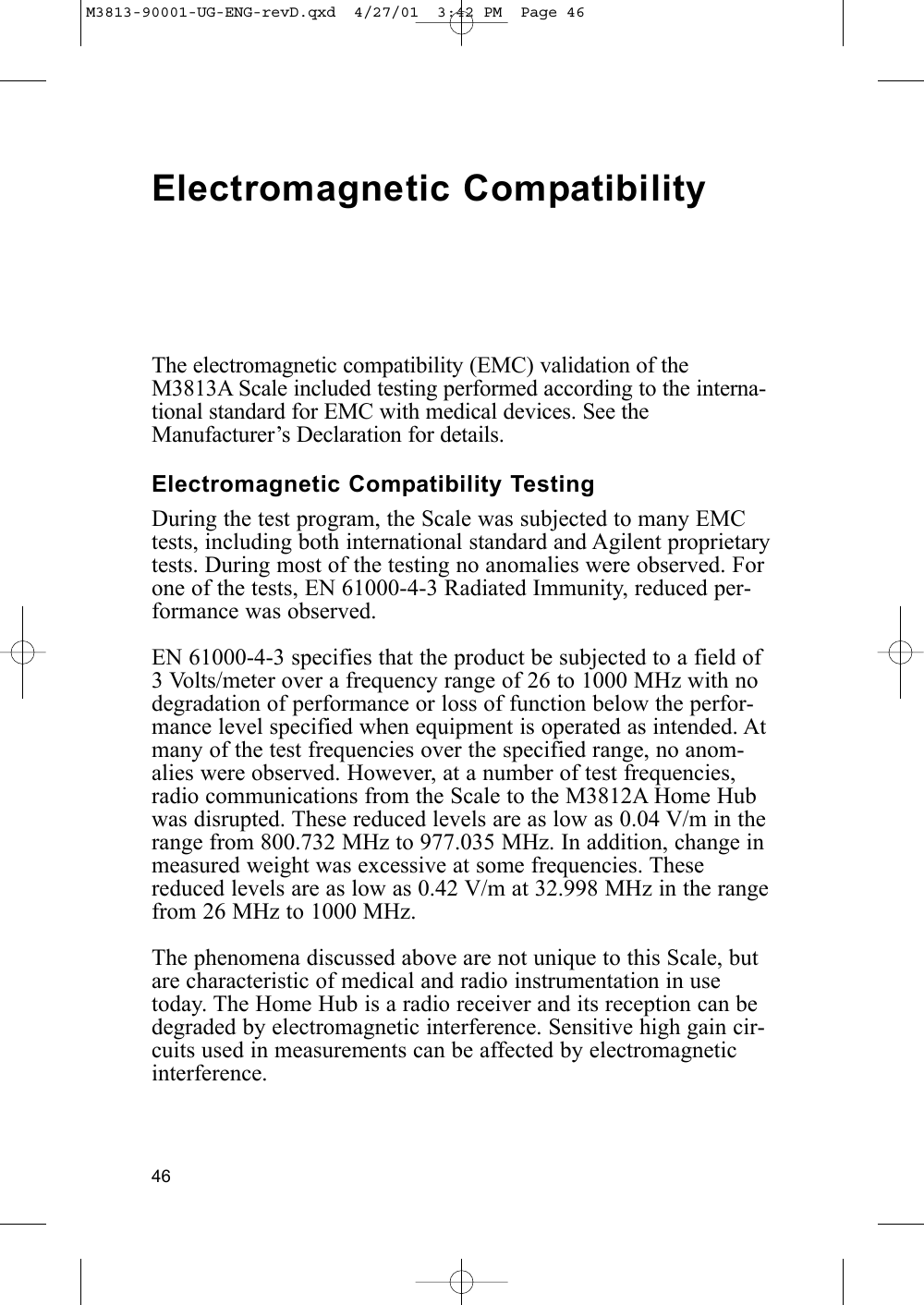 46Electromagnetic CompatibilityThe electromagnetic compatibility (EMC) validation of theM3813A Scale included testing performed according to the interna-tional standard for EMC with medical devices. See theManufacturer’s Declaration for details.Electromagnetic Compatibility TestingDuring the test program, the Scale was subjected to many EMCtests, including both international standard and Agilent proprietarytests. During most of the testing no anomalies were observed. Forone of the tests, EN 61000-4-3 Radiated Immunity, reduced per-formance was observed.EN 61000-4-3 specifies that the product be subjected to a field of3 Volts/meter over a frequency range of 26 to 1000 MHz with nodegradation of performance or loss of function below the perfor-mance level specified when equipment is operated as intended. Atmany of the test frequencies over the specified range, no anom-alies were observed. However, at a number of test frequencies,radio communications from the Scale to the M3812A Home Hubwas disrupted. These reduced levels are as low as 0.04 V/m in therange from 800.732 MHz to 977.035 MHz. In addition, change inmeasured weight was excessive at some frequencies. Thesereduced levels are as low as 0.42 V/m at 32.998 MHz in the rangefrom 26 MHz to 1000 MHz.The phenomena discussed above are not unique to this Scale, butare characteristic of medical and radio instrumentation in usetoday. The Home Hub is a radio receiver and its reception can bedegraded by electromagnetic interference. Sensitive high gain cir-cuits used in measurements can be affected by electromagneticinterference.M3813-90001-UG-ENG-revD.qxd  4/27/01  3:42 PM  Page 46