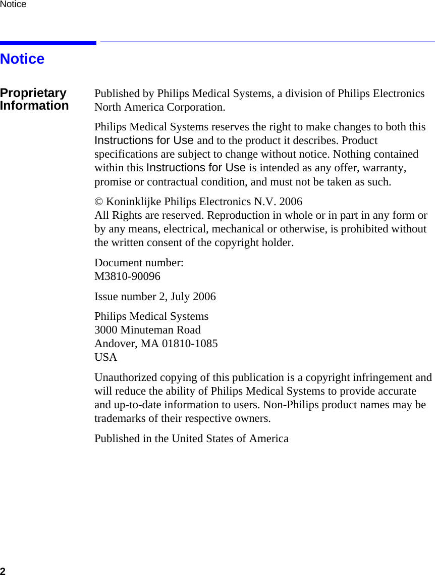 Notice2     NoticeProprietary Information Published by Philips Medical Systems, a division of Philips Electronics North America Corporation.Philips Medical Systems reserves the right to make changes to both this Instructions for Use and to the product it describes. Product specifications are subject to change without notice. Nothing contained within this Instructions for Use is intended as any offer, warranty, promise or contractual condition, and must not be taken as such.© Koninklijke Philips Electronics N.V. 2006    All Rights are reserved. Reproduction in whole or in part in any form or by any means, electrical, mechanical or otherwise, is prohibited without the written consent of the copyright holder.Document number:M3810-90096Issue number 2, July 2006Philips Medical Systems3000 Minuteman RoadAndover, MA 01810-1085 USAUnauthorized copying of this publication is a copyright infringement and will reduce the ability of Philips Medical Systems to provide accurate and up-to-date information to users. Non-Philips product names may be trademarks of their respective owners.Published in the United States of America