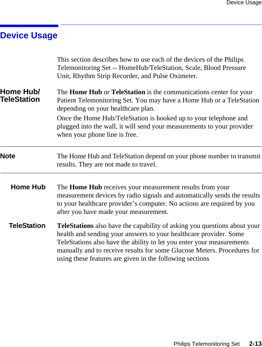 Device UsagePhilips Telemonitoring Set      2-13Device UsageThis section describes how to use each of the devices of the Philips Telemonitoring Set -- HomeHub/TeleStation, Scale, Blood Pressure Unit, Rhythm Strip Recorder, and Pulse Oximeter. Home Hub/TeleStation The Home Hub or TeleStation is the communications center for your Patient Telemonitoring Set. You may have a Home Hub or a TeleStation depending on your healthcare plan.Once the Home Hub/TeleStation is hooked up to your telephone and plugged into the wall, it will send your measurements to your provider when your phone line is free.Note The Home Hub and TeleStation depend on your phone number to transmit results. They are not made to travel.Home Hub The Home Hub receives your measurement results from your measurement devices by radio signals and automatically sends the results to your healthcare provider’s computer. No actions are required by you after you have made your measurement.TeleStation TeleStations also have the capability of asking you questions about your health and sending your answers to your healthcare provider. Some TeleStations also have the ability to let you enter your measurements manually and to receive results for some Glucose Meters. Procedures for using these features are given in the following sections