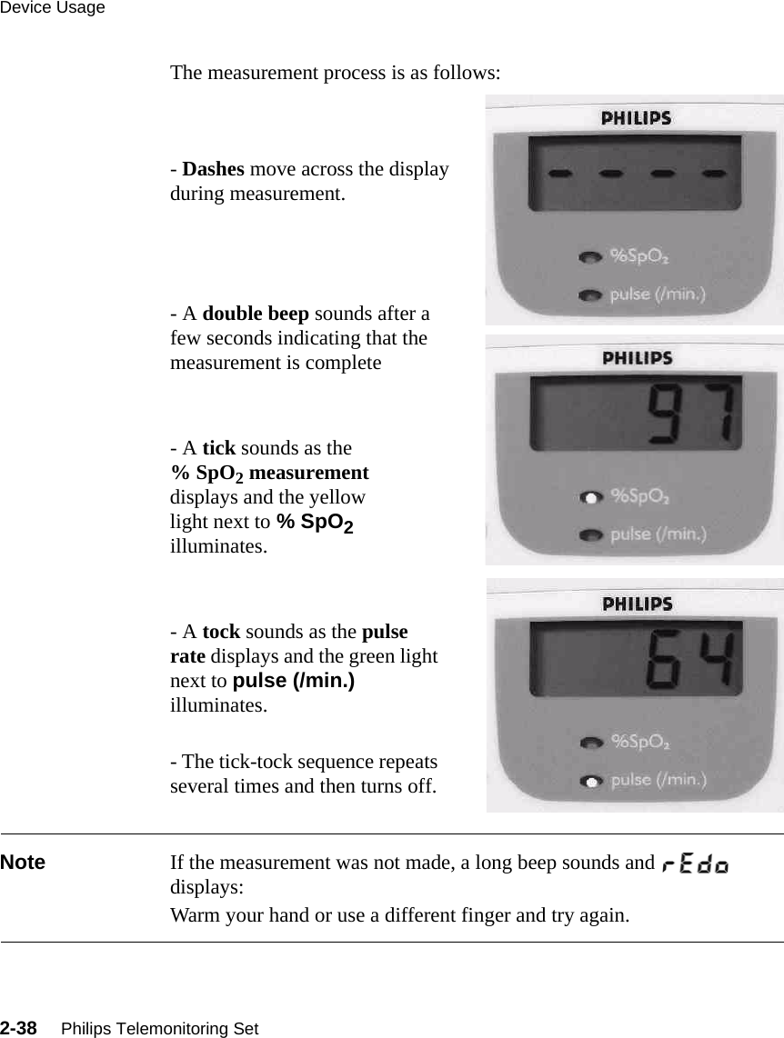 Device Usage2-38     Philips Telemonitoring SetThe measurement process is as follows:- Dashes move across the display during measurement.- A double beep sounds after a few seconds indicating that the measurement is complete- A tick sounds as the % SpO2 measurement displays and the yellow light next to % SpO2 illuminates.- A tock sounds as the pulse rate displays and the green light next to pulse (/min.) illuminates.- The tick-tock sequence repeats several times and then turns off. Note If the measurement was not made, a long beep sounds and    displays: Warm your hand or use a different finger and try again.
