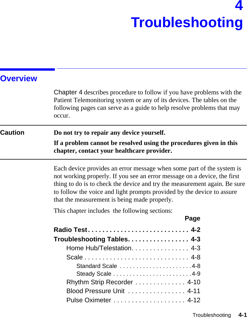 Troubleshooting     4-1Introduction4TroubleshootingOverviewChapter 4 describes procedure to follow if you have problems with the Patient Telemonitoring system or any of its devices. The tables on the following pages can serve as a guide to help resolve problems that may occur. Caution Do not try to repair any device yourself. If a problem cannot be resolved using the procedures given in this chapter, contact your healthcare provider.Each device provides an error message when some part of the system is not working properly. If you see an error message on a device, the first thing to do is to check the device and try the measurement again. Be sure to follow the voice and light prompts provided by the device to assure that the measurement is being made properly. This chapter includes  the following sections: PageRadio Test. . . . . . . . . . . . . . . . . . . . . . . . . . . . 4-2Troubleshooting Tables. . . . . . . . . . . . . . . . . 4-3Home Hub/Telestation. . . . . . . . . . . . . . . . 4-3Scale . . . . . . . . . . . . . . . . . . . . . . . . . . . . . 4-8Standard Scale  . . . . . . . . . . . . . . . . . . . . . .4-8Steady Scale . . . . . . . . . . . . . . . . . . . . . . . .4-9Rhythm Strip Recorder . . . . . . . . . . . . . . 4-10Blood Pressure Unit  . . . . . . . . . . . . . . . .  4-11Pulse Oximeter . . . . . . . . . . . . . . . . . . . . 4-12