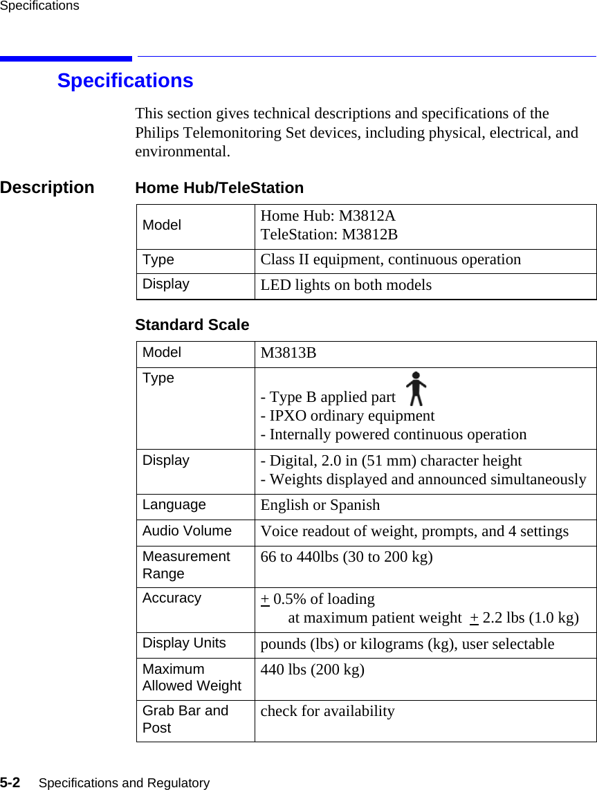 Specifications5-2     Specifications and RegulatorySpecificationsThis section gives technical descriptions and specifications of the Philips Telemonitoring Set devices, including physical, electrical, and environmental.Description Home Hub/TeleStationStandard ScaleModel Home Hub: M3812ATeleStation: M3812BType Class II equipment, continuous operationDisplay LED lights on both modelsModel M3813BType - Type B applied part - IPXO ordinary equipment- Internally powered continuous operationDisplay - Digital, 2.0 in (51 mm) character height- Weights displayed and announced simultaneouslyLanguage English or SpanishAudio Volume Voice readout of weight, prompts, and 4 settingsMeasurement Range 66 to 440lbs (30 to 200 kg)Accuracy + 0.5% of loading        at maximum patient weight  + 2.2 lbs (1.0 kg)Display Units pounds (lbs) or kilograms (kg), user selectableMaximum Allowed Weight 440 lbs (200 kg)Grab Bar and Post check for availability