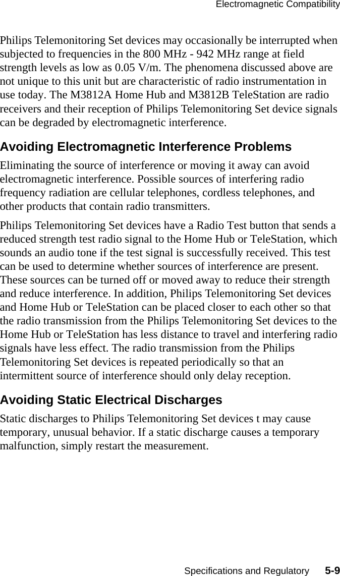 Electromagnetic CompatibilitySpecifications and Regulatory      5-9Philips Telemonitoring Set devices may occasionally be interrupted when subjected to frequencies in the 800 MHz - 942 MHz range at field strength levels as low as 0.05 V/m. The phenomena discussed above are not unique to this unit but are characteristic of radio instrumentation in use today. The M3812A Home Hub and M3812B TeleStation are radio receivers and their reception of Philips Telemonitoring Set device signals can be degraded by electromagnetic interference.Avoiding Electromagnetic Interference ProblemsEliminating the source of interference or moving it away can avoid electromagnetic interference. Possible sources of interfering radio frequency radiation are cellular telephones, cordless telephones, and other products that contain radio transmitters. Philips Telemonitoring Set devices have a Radio Test button that sends a reduced strength test radio signal to the Home Hub or TeleStation, which sounds an audio tone if the test signal is successfully received. This test can be used to determine whether sources of interference are present. These sources can be turned off or moved away to reduce their strength and reduce interference. In addition, Philips Telemonitoring Set devices and Home Hub or TeleStation can be placed closer to each other so that the radio transmission from the Philips Telemonitoring Set devices to the Home Hub or TeleStation has less distance to travel and interfering radio signals have less effect. The radio transmission from the Philips Telemonitoring Set devices is repeated periodically so that an intermittent source of interference should only delay reception.Avoiding Static Electrical DischargesStatic discharges to Philips Telemonitoring Set devices t may cause temporary, unusual behavior. If a static discharge causes a temporary malfunction, simply restart the measurement.