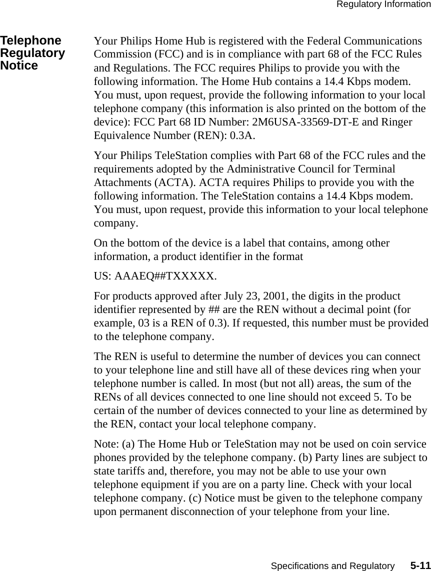 Regulatory InformationSpecifications and Regulatory      5-11Telephone Regulatory NoticeYour Philips Home Hub is registered with the Federal Communications Commission (FCC) and is in compliance with part 68 of the FCC Rules and Regulations. The FCC requires Philips to provide you with the following information. The Home Hub contains a 14.4 Kbps modem. You must, upon request, provide the following information to your local telephone company (this information is also printed on the bottom of the device): FCC Part 68 ID Number: 2M6USA-33569-DT-E and Ringer Equivalence Number (REN): 0.3A.Your Philips TeleStation complies with Part 68 of the FCC rules and the requirements adopted by the Administrative Council for Terminal Attachments (ACTA). ACTA requires Philips to provide you with the following information. The TeleStation contains a 14.4 Kbps modem. You must, upon request, provide this information to your local telephone company. On the bottom of the device is a label that contains, among other information, a product identifier in the format US: AAAEQ##TXXXXX. For products approved after July 23, 2001, the digits in the product identifier represented by ## are the REN without a decimal point (for example, 03 is a REN of 0.3). If requested, this number must be provided to the telephone company.   The REN is useful to determine the number of devices you can connect to your telephone line and still have all of these devices ring when your telephone number is called. In most (but not all) areas, the sum of the RENs of all devices connected to one line should not exceed 5. To be certain of the number of devices connected to your line as determined by the REN, contact your local telephone company.Note: (a) The Home Hub or TeleStation may not be used on coin service phones provided by the telephone company. (b) Party lines are subject to state tariffs and, therefore, you may not be able to use your own telephone equipment if you are on a party line. Check with your local telephone company. (c) Notice must be given to the telephone company upon permanent disconnection of your telephone from your line. 
