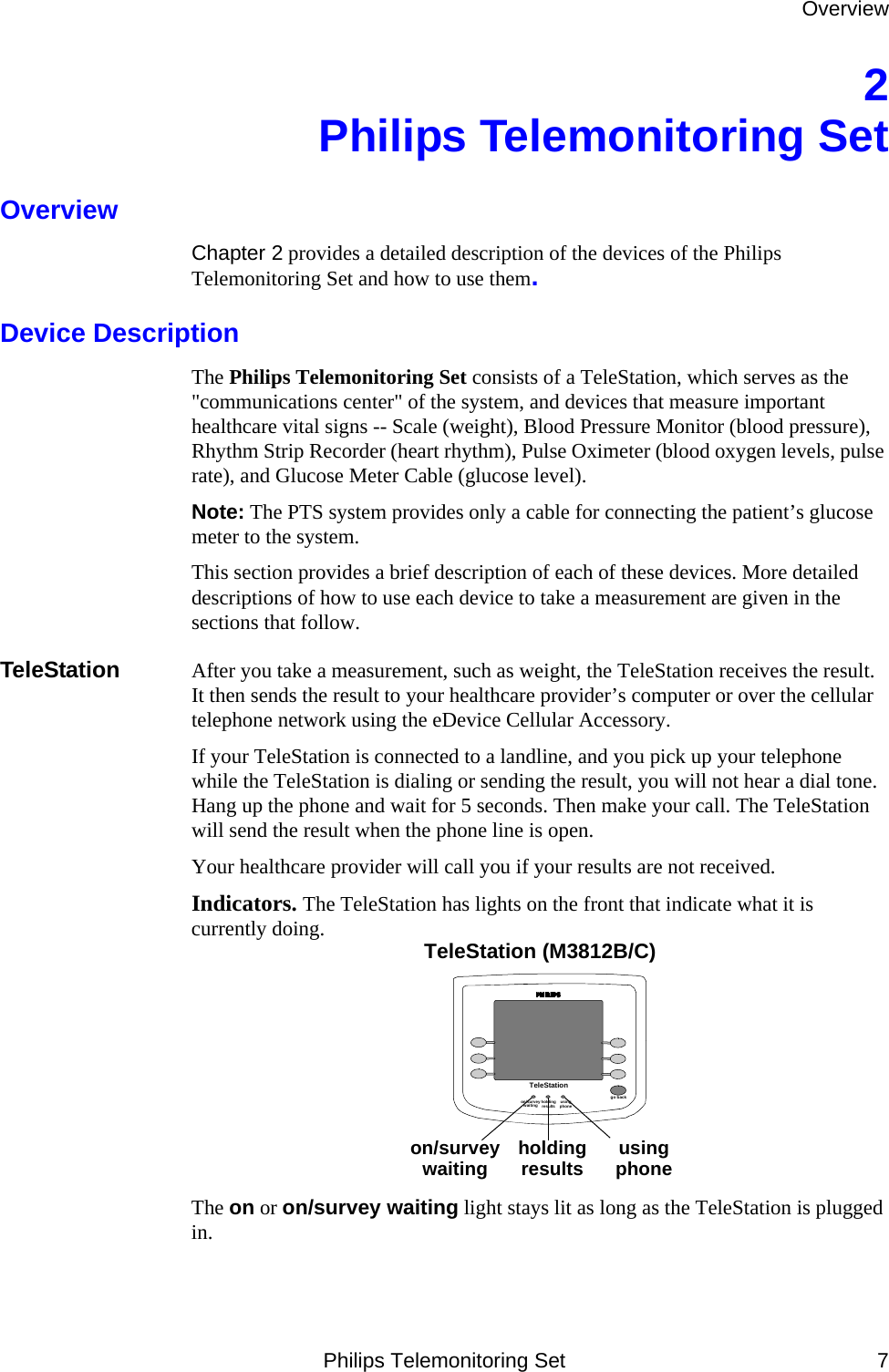 OverviewPhilips Telemonitoring Set 72 Philips Telemonitoring SetOverviewChapter 2 provides a detailed description of the devices of the Philips Telemonitoring Set and how to use them.Device DescriptionThe Philips Telemonitoring Set consists of a TeleStation, which serves as the &quot;communications center&quot; of the system, and devices that measure important healthcare vital signs -- Scale (weight), Blood Pressure Monitor (blood pressure), Rhythm Strip Recorder (heart rhythm), Pulse Oximeter (blood oxygen levels, pulse rate), and Glucose Meter Cable (glucose level). Note: The PTS system provides only a cable for connecting the patient’s glucose meter to the system.This section provides a brief description of each of these devices. More detailed descriptions of how to use each device to take a measurement are given in the sections that follow. TeleStation After you take a measurement, such as weight, the TeleStation receives the result. It then sends the result to your healthcare provider’s computer or over the cellular telephone network using the eDevice Cellular Accessory.If your TeleStation is connected to a landline, and you pick up your telephone while the TeleStation is dialing or sending the result, you will not hear a dial tone. Hang up the phone and wait for 5 seconds. Then make your call. The TeleStation will send the result when the phone line is open. Your healthcare provider will call you if your results are not received.Indicators. The TeleStation has lights on the front that indicate what it is currently doing. The on or on/survey waiting light stays lit as long as the TeleStation is plugged in. TeleStationgo backTeleStation (M3812B/C)on/survey waiting holding results using  phoneon/survey waiting holding results using phone