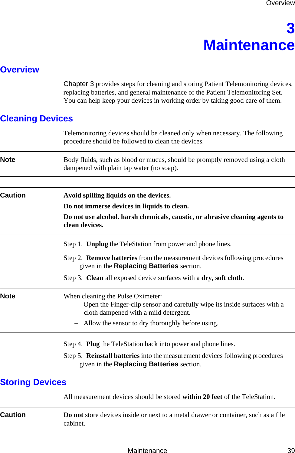 OverviewMaintenance 393MaintenanceOverviewChapter 3 provides steps for cleaning and storing Patient Telemonitoring devices, replacing batteries, and general maintenance of the Patient Telemonitoring Set. You can help keep your devices in working order by taking good care of them.Cleaning DevicesTelemonitoring devices should be cleaned only when necessary. The following procedure should be followed to clean the devices.Note Body fluids, such as blood or mucus, should be promptly removed using a cloth dampened with plain tap water (no soap).Caution Avoid spilling liquids on the devices.Do not immerse devices in liquids to clean.Do not use alcohol. harsh chemicals, caustic, or abrasive cleaning agents to clean devices.Step 1.  Unplug the TeleStation from power and phone lines. Step 2.  Remove batteries from the measurement devices following procedures given in the Replacing Batteries section.Step 3.  Clean all exposed device surfaces with a dry, soft cloth.Note When cleaning the Pulse Oximeter:– Open the Finger-clip sensor and carefully wipe its inside surfaces with a cloth dampened with a mild detergent.– Allow the sensor to dry thoroughly before using.Step 4.  Plug the TeleStation back into power and phone lines. Step 5.  Reinstall batteries into the measurement devices following procedures given in the Replacing Batteries section.Storing DevicesAll measurement devices should be stored within 20 feet of the TeleStation.Caution Do not store devices inside or next to a metal drawer or container, such as a file cabinet.