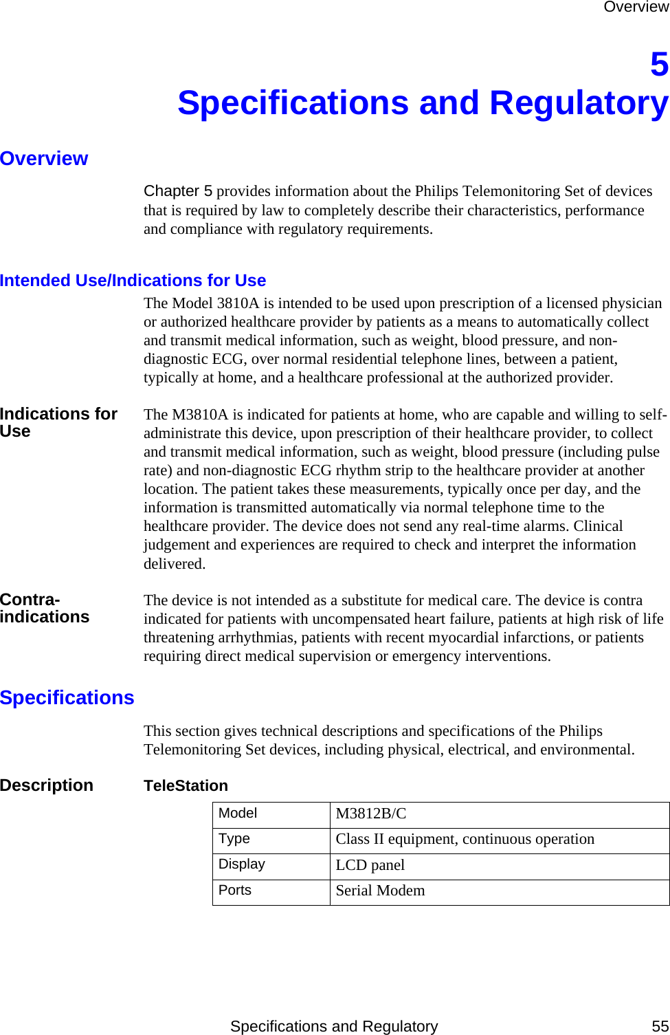 OverviewSpecifications and Regulatory 555Specifications and RegulatoryOverviewChapter 5 provides information about the Philips Telemonitoring Set of devices that is required by law to completely describe their characteristics, performance and compliance with regulatory requirements. Intended Use/Indications for UseThe Model 3810A is intended to be used upon prescription of a licensed physician or authorized healthcare provider by patients as a means to automatically collect and transmit medical information, such as weight, blood pressure, and non-diagnostic ECG, over normal residential telephone lines, between a patient, typically at home, and a healthcare professional at the authorized provider.Indications for Use The M3810A is indicated for patients at home, who are capable and willing to self-administrate this device, upon prescription of their healthcare provider, to collect and transmit medical information, such as weight, blood pressure (including pulse rate) and non-diagnostic ECG rhythm strip to the healthcare provider at another location. The patient takes these measurements, typically once per day, and the information is transmitted automatically via normal telephone time to the healthcare provider. The device does not send any real-time alarms. Clinical judgement and experiences are required to check and interpret the information delivered.Contra-indications The device is not intended as a substitute for medical care. The device is contra indicated for patients with uncompensated heart failure, patients at high risk of life threatening arrhythmias, patients with recent myocardial infarctions, or patients requiring direct medical supervision or emergency interventions.SpecificationsThis section gives technical descriptions and specifications of the Philips Telemonitoring Set devices, including physical, electrical, and environmental.Description TeleStationModel M3812B/CType Class II equipment, continuous operationDisplay LCD panelPorts Serial Modem