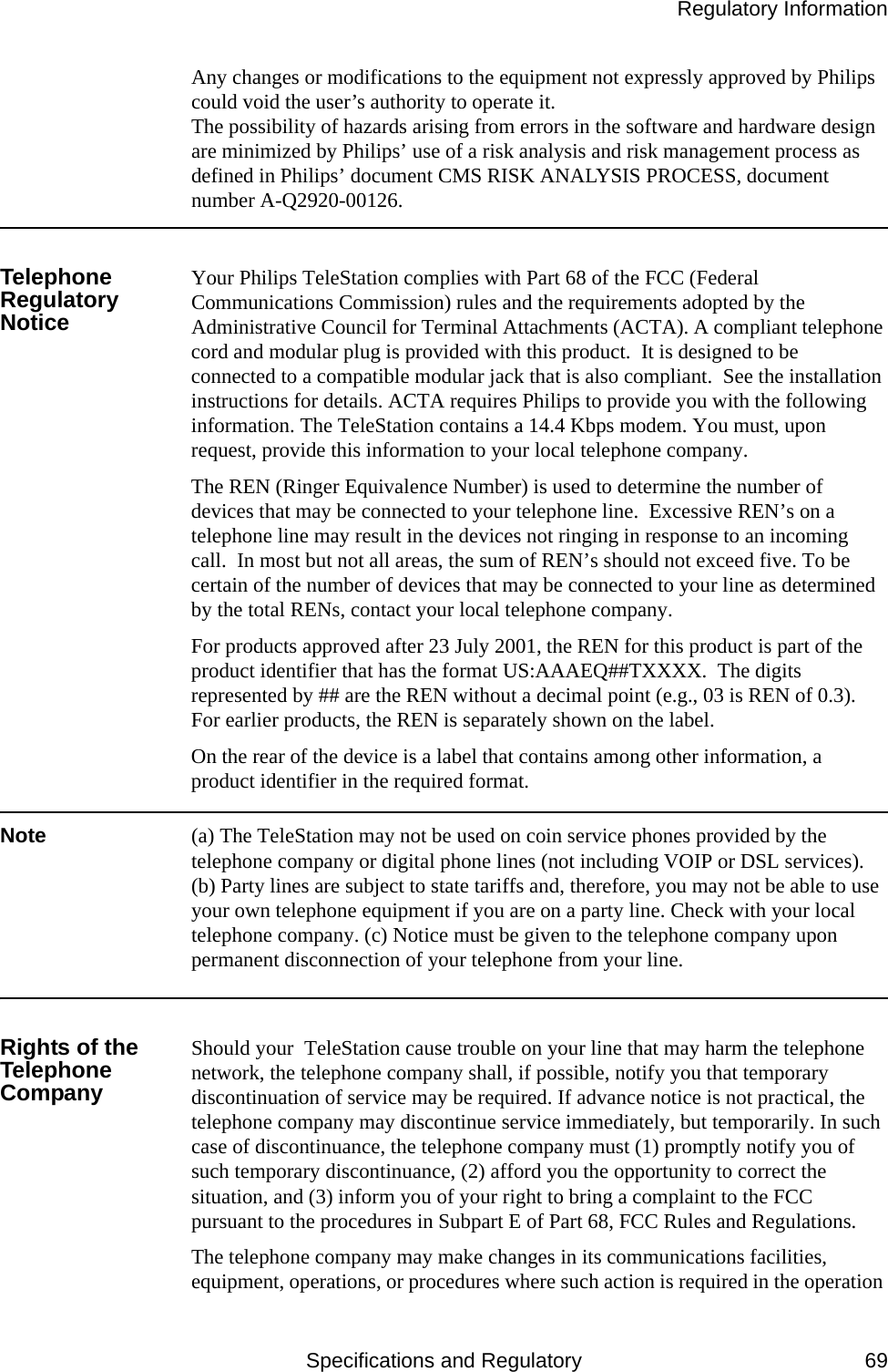 Regulatory InformationSpecifications and Regulatory 69Any changes or modifications to the equipment not expressly approved by Philips could void the user’s authority to operate it.The possibility of hazards arising from errors in the software and hardware design are minimized by Philips’ use of a risk analysis and risk management process as defined in Philips’ document CMS RISK ANALYSIS PROCESS, document number A-Q2920-00126.Telephone Regulatory NoticeYour Philips TeleStation complies with Part 68 of the FCC (Federal Communications Commission) rules and the requirements adopted by the Administrative Council for Terminal Attachments (ACTA). A compliant telephone cord and modular plug is provided with this product.  It is designed to be connected to a compatible modular jack that is also compliant.  See the installation instructions for details. ACTA requires Philips to provide you with the following information. The TeleStation contains a 14.4 Kbps modem. You must, upon request, provide this information to your local telephone company. The REN (Ringer Equivalence Number) is used to determine the number of devices that may be connected to your telephone line.  Excessive REN’s on a telephone line may result in the devices not ringing in response to an incoming call.  In most but not all areas, the sum of REN’s should not exceed five. To be certain of the number of devices that may be connected to your line as determined by the total RENs, contact your local telephone company.For products approved after 23 July 2001, the REN for this product is part of the product identifier that has the format US:AAAEQ##TXXXX.  The digits represented by ## are the REN without a decimal point (e.g., 03 is REN of 0.3).  For earlier products, the REN is separately shown on the label.On the rear of the device is a label that contains among other information, a product identifier in the required format.Note  (a) The TeleStation may not be used on coin service phones provided by the telephone company or digital phone lines (not including VOIP or DSL services). (b) Party lines are subject to state tariffs and, therefore, you may not be able to use your own telephone equipment if you are on a party line. Check with your local telephone company. (c) Notice must be given to the telephone company upon permanent disconnection of your telephone from your line.Rights of the Telephone CompanyShould your  TeleStation cause trouble on your line that may harm the telephone network, the telephone company shall, if possible, notify you that temporary discontinuation of service may be required. If advance notice is not practical, the telephone company may discontinue service immediately, but temporarily. In such case of discontinuance, the telephone company must (1) promptly notify you of such temporary discontinuance, (2) afford you the opportunity to correct the situation, and (3) inform you of your right to bring a complaint to the FCC pursuant to the procedures in Subpart E of Part 68, FCC Rules and Regulations.The telephone company may make changes in its communications facilities, equipment, operations, or procedures where such action is required in the operation 